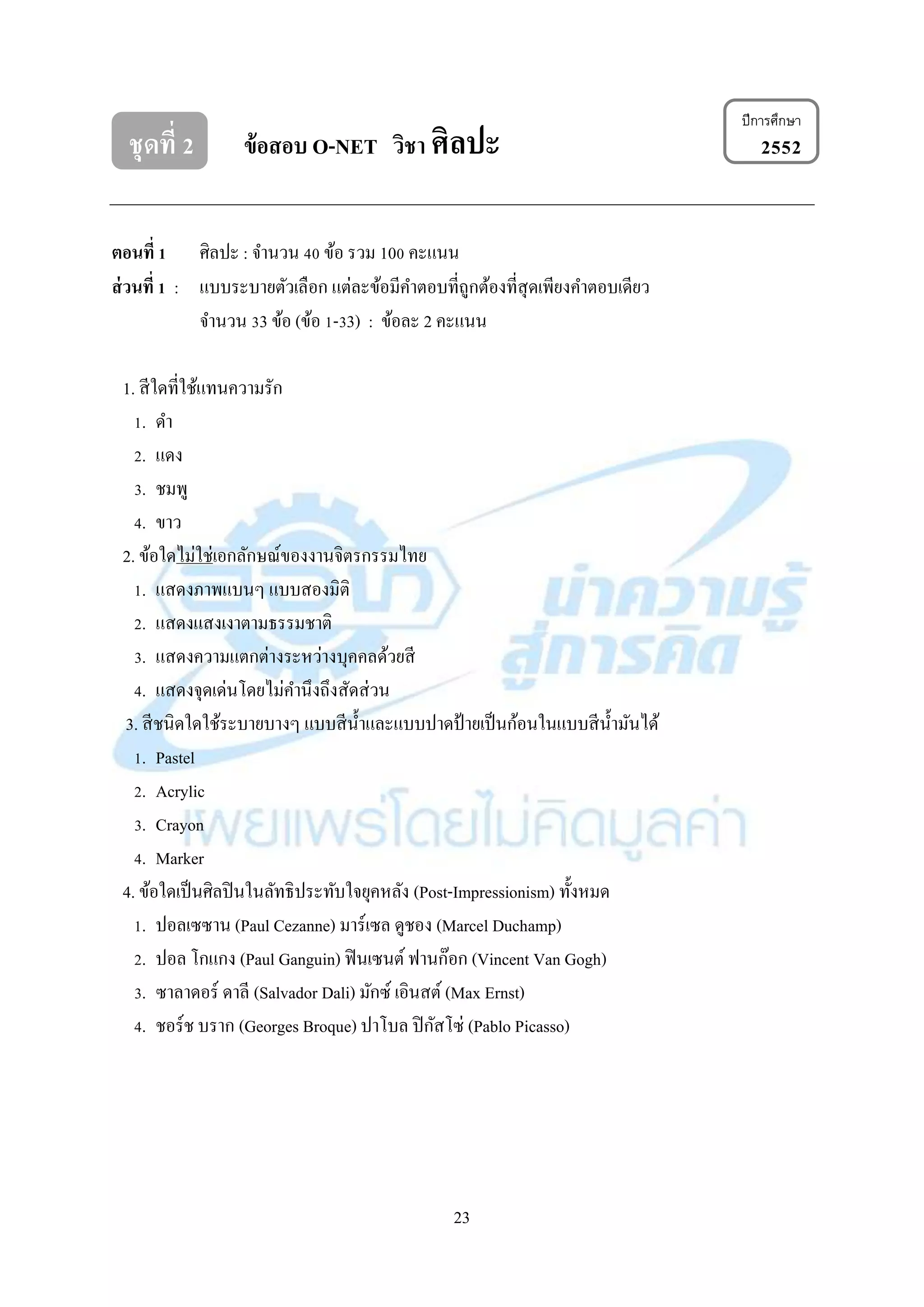 23
ชุดที่ 2 ข้อสอบ O-NET วิชา ศิลปะ 2552
ตอนที่ 1 ศิลปะ : จำนวน 40 ข้อ รวม 100 คะแนน
ส่วนที่ 1 : แบบระบำยตัวเลือก แต่ละข้อมีคำตอบที่ถูกต้องที่สุดเพียงคำตอบเดียว
จำนวน 33 ข้อ (ข้อ 1-33) : ข้อละ 2 คะแนน
1. สีใดที่ใช้แทนควำมรัก
1. ดำ
2. แดง
3. ชมพู
4. ขำว
2. ข้อใดไม่ใช่เอกลักษณ์ของงำนจิตรกรรมไทย
1. แสดงภำพแบนๆ แบบสองมิติ
2. แสดงแสงเงำตำมธรรมชำติ
3. แสดงควำมแตกต่ำงระหว่ำงบุคคลด้วยสี
4. แสดงจุดเด่นโดยไม่คำนึงถึงสัดส่วน
3. สีชนิดใดใช้ระบำยบำงๆ แบบสีน้ำและแบบปำดป้ ำยเป็นก้อนในแบบสีน้ำมันได้
1. Pastel
2. Acrylic
3. Crayon
4. Marker
4. ข้อใดเป็นศิลปินในลัทธิประทับใจยุคหลัง (Post-Impressionism) ทั้งหมด
1. ปอลเซซำน (Paul Cezanne) มำร์เซล ดูชอง (Marcel Duchamp)
2. ปอล โกแกง (Paul Ganguin) ฟินเซนต์ ฟำนก๊อก (Vincent Van Gogh)
3. ซำลำดอร์ ดำลี (Salvador Dali) มักซ์ เอินสต์ (Max Ernst)
4. ชอร์ช บรำก (Georges Broque) ปำโบล ปิกัสโซ่ (Pablo Picasso)
ปีการศึกษา
 