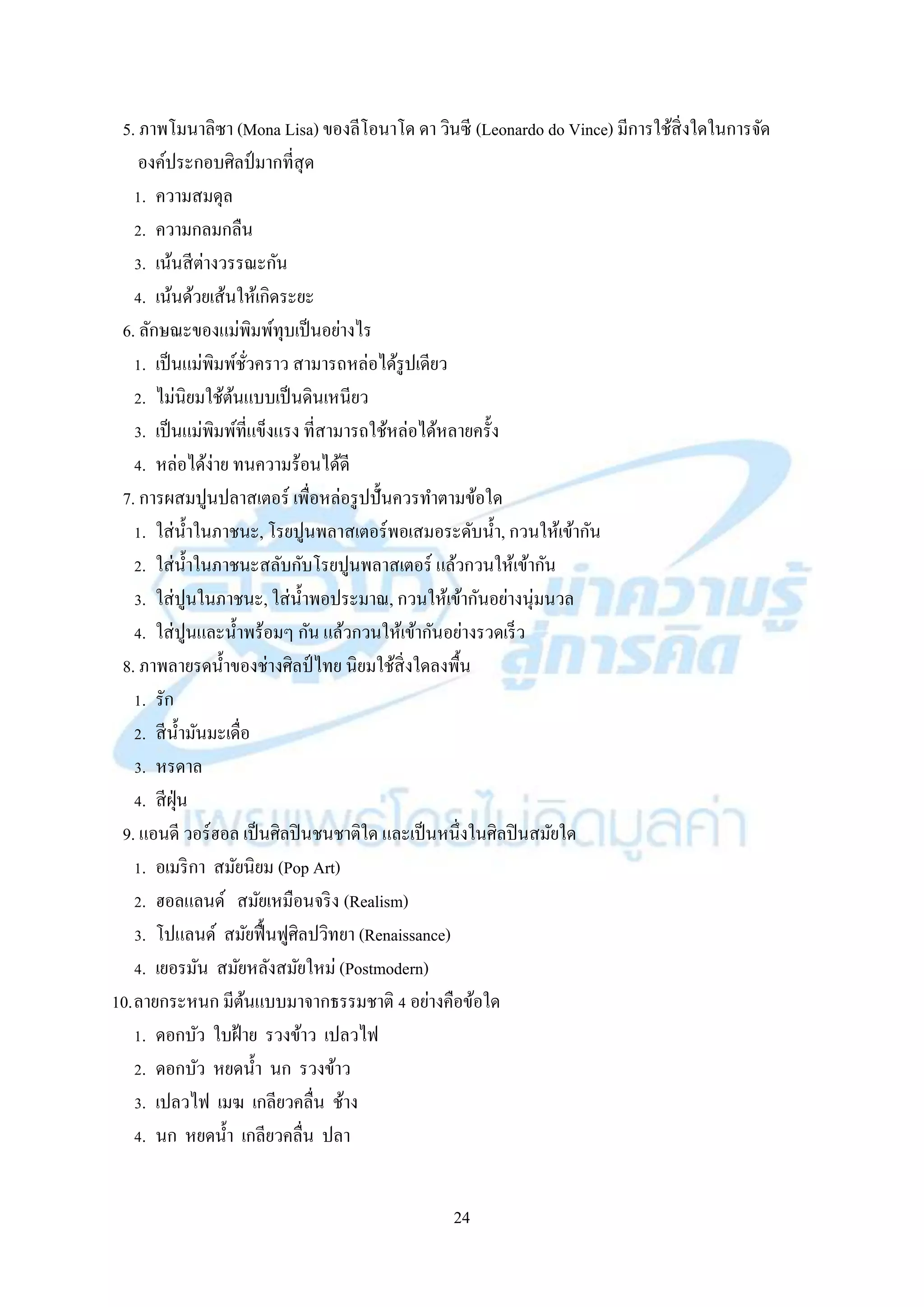 24
5. ภำพโมนำลิซำ (Mona Lisa) ของลีโอนำโด ดำ วินซี (Leonardo do Vince) มีกำรใช้สิ่งใดในกำรจัด
องค์ประกอบศิลป์มำกที่สุด
1. ควำมสมดุล
2. ควำมกลมกลืน
3. เน้นสีต่ำงวรรณะกัน
4. เน้นด้วยเส้นให้เกิดระยะ
6. ลักษณะของแม่พิมพ์ทุบเป็นอย่ำงไร
1. เป็นแม่พิมพ์ชั่วครำว สำมำรถหล่อได้รูปเดียว
2. ไม่นิยมใช้ต้นแบบเป็นดินเหนียว
3. เป็นแม่พิมพ์ที่แข็งแรง ที่สำมำรถใช้หล่อได้หลำยครั้ง
4. หล่อได้ง่ำย ทนควำมร้อนได้ดี
7. กำรผสมปูนปลำสเตอร์ เพื่อหล่อรูปปั้นควรทำตำมข้อใด
1. ใส่น้ำในภำชนะ, โรยปูนพลำสเตอร์พอเสมอระดับน้ำ, กวนให้เข้ำกัน
2. ใส่น้ำในภำชนะสลับกับโรยปูนพลำสเตอร์ แล้วกวนให้เข้ำกัน
3. ใส่ปูนในภำชนะ, ใส่น้ำพอประมำณ, กวนให้เข้ำกันอย่ำงนุ่มนวล
4. ใส่ปูนและน้ำพร้อมๆ กัน แล้วกวนให้เข้ำกันอย่ำงรวดเร็ว
8. ภำพลำยรดน้ำของช่ำงศิลป์ ไทย นิยมใช้สิ่งใดลงพื้น
1. รัก
2. สีน้ำมันมะเดื่อ
3. หรดำล
4. สีฝุ่น
9. แอนดี วอร์ฮอล เป็นศิลปินชนชำติใด และเป็นหนึ่งในศิลปินสมัยใด
1. อเมริกำ สมัยนิยม (Pop Art)
2. ฮอลแลนด์ สมัยเหมือนจริง (Realism)
3. โปแลนด์ สมัยฟื้นฟูศิลปวิทยำ (Renaissance)
4. เยอรมัน สมัยหลังสมัยใหม่ (Postmodern)
10.ลำยกระหนก มีต้นแบบมำจำกธรรมชำติ 4 อย่ำงคือข้อใด
1. ดอกบัว ใบฝ้ำย รวงข้ำว เปลวไฟ
2. ดอกบัว หยดน้ำ นก รวงข้ำว
3. เปลวไฟ เมฆ เกลียวคลื่น ช้ำง
4. นก หยดน้ำ เกลียวคลื่น ปลำ
 