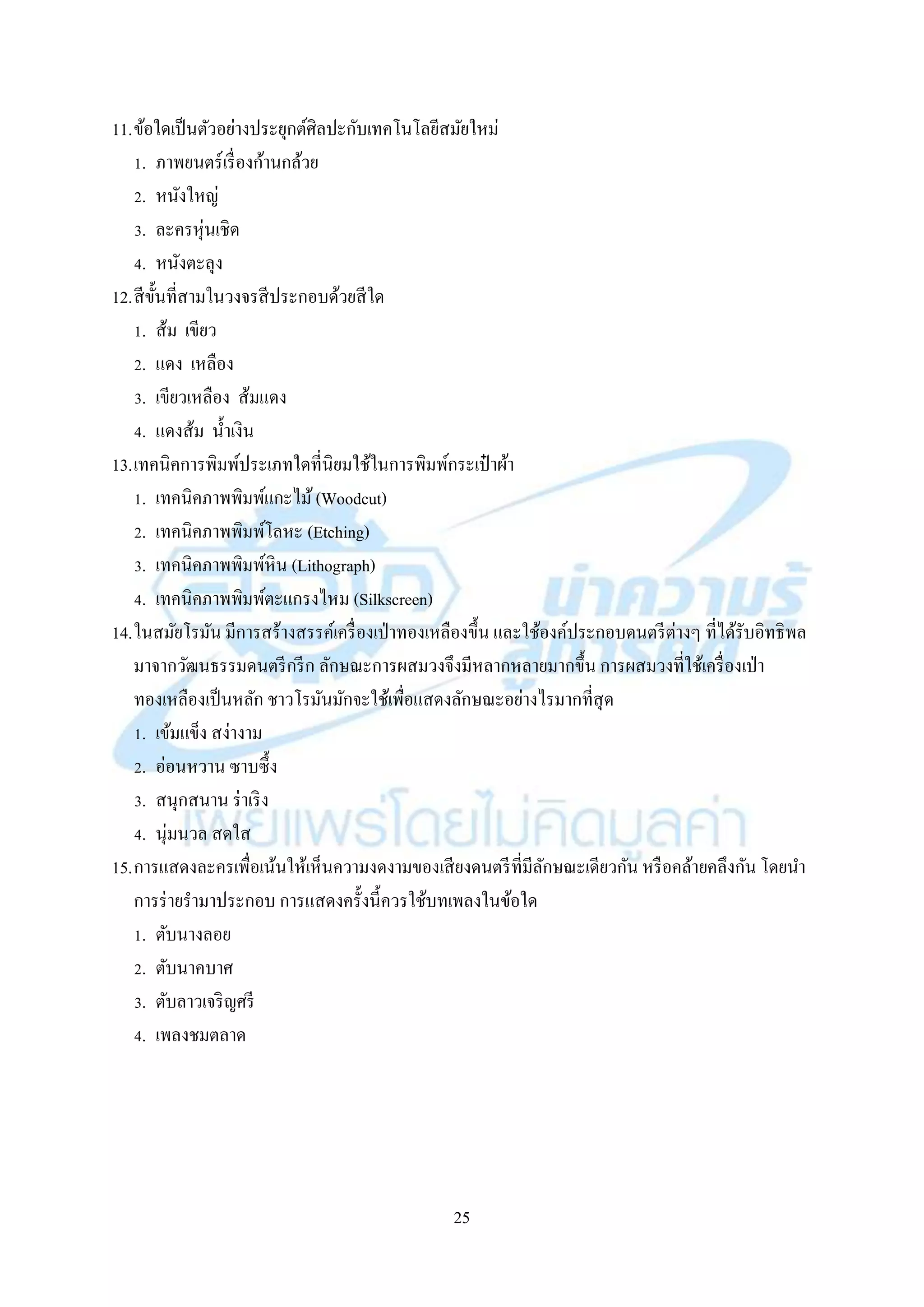 25
11.ข้อใดเป็นตัวอย่ำงประยุกต์ศิลปะกับเทคโนโลยีสมัยใหม่
1. ภำพยนตร์เรื่องก้ำนกล้วย
2. หนังใหญ่
3. ละครหุ่นเชิด
4. หนังตะลุง
12.สีขั้นที่สำมในวงจรสีประกอบด้วยสีใด
1. ส้ม เขียว
2. แดง เหลือง
3. เขียวเหลือง ส้มแดง
4. แดงส้ม น้ำเงิน
13.เทคนิคกำรพิมพ์ประเภทใดที่นิยมใช้ในกำรพิมพ์กระเป๋ ำผ้ำ
1. เทคนิคภำพพิมพ์แกะไม้(Woodcut)
2. เทคนิคภำพพิมพ์โลหะ (Etching)
3. เทคนิคภำพพิมพ์หิน (Lithograph)
4. เทคนิคภำพพิมพ์ตะแกรงไหม (Silkscreen)
14.ในสมัยโรมัน มีกำรสร้ำงสรรค์เครื่องเป่ำทองเหลืองขึ้น และใช้องค์ประกอบดนตรีต่ำงๆ ที่ได้รับอิทธิพล
มำจำกวัฒนธรรมดนตรีกรีก ลักษณะกำรผสมวงจึงมีหลำกหลำยมำกขึ้น กำรผสมวงที่ใช้เครื่องเป่ำ
ทองเหลืองเป็นหลัก ชำวโรมันมักจะใช้เพื่อแสดงลักษณะอย่ำงไรมำกที่สุด
1. เข้มแข็ง สง่ำงำม
2. อ่อนหวำน ซำบซึ้ง
3. สนุกสนำน ร่ำเริง
4. นุ่มนวล สดใส
15.กำรแสดงละครเพื่อเน้นให้เห็นควำมงดงำมของเสียงดนตรีที่มีลักษณะเดียวกัน หรือคล้ำยคลึงกัน โดยนำ
กำรร่ำยรำมำประกอบ กำรแสดงครั้งนี้ควรใช้บทเพลงในข้อใด
1. ตับนำงลอย
2. ตับนำคบำศ
3. ตับลำวเจริญศรี
4. เพลงชมตลำด
 