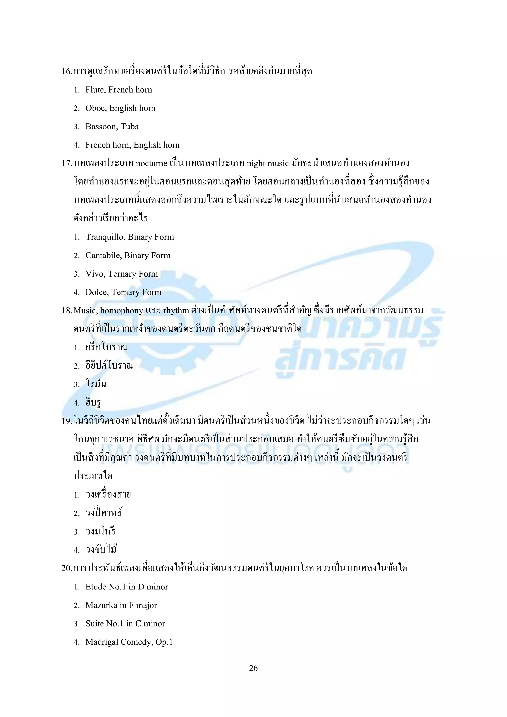 26
16.กำรดูแลรักษำเครื่องดนตรีในข้อใดที่มีวิธีกำรคล้ำยคลึงกันมำกที่สุด
1. Flute, French horn
2. Oboe, English horn
3. Bassoon, Tuba
4. French horn, English horn
17.บทเพลงประเภท nocturne เป็นบทเพลงประเภท night music มักจะนำเสนอทำนองสองทำนอง
โดยทำนองแรกจะอยู่ในตอนแรกและตอนสุดท้ำย โดยตอนกลำงเป็นทำนองที่สอง ซึ่งควำมรู้สึกของ
บทเพลงประเภทนี้แสดงออกถึงควำมไพเรำะในลักษณะใด และรูปแบบที่นำเสนอทำนองสองทำนอง
ดังกล่ำวเรียกว่ำอะไร
1. Tranquillo, Binary Form
2. Cantabile, Binary Form
3. Vivo, Ternary Form
4. Dolce, Ternary Form
18.Music, homophony และ rhythm ต่ำงเป็นคำศัพท์ทำงดนตรีที่สำคัญ ซึ่งมีรำกศัพท์มำจำกวัฒนธรรม
ดนตรีที่เป็นรำกเหง้ำของดนตรีตะวันตก คือดนตรีของชนชำติใด
1. กรีกโบรำณ
2. อียิปต์โบรำณ
3. โรมัน
4. ฮิบรู
19.ในวิถีชีวิตของคนไทยแต่ดั้งเดิมมำ มีดนตรีเป็นส่วนหนึ่งของชีวิต ไม่ว่ำจะประกอบกิจกรรมใดๆ เช่น
โกนจุก บวชนำค พิธีศพ มักจะมีดนตรีเป็นส่วนประกอบเสมอ ทำให้ดนตรีซึมซับอยู่ในควำมรู้สึก
เป็นสิ่งที่มีคุณค่ำ วงดนตรีที่มีบทบำทในกำรประกอบกิจกรรมต่ำงๆ เหล่ำนี้ มักจะเป็นวงดนตรี
ประเภทใด
1. วงเครื่องสำย
2. วงปี่พำทย์
3. วงมโหรี
4. วงขับไม้
20.กำรประพันธ์เพลงเพื่อแสดงให้เห็นถึงวัฒนธรรมดนตรีในยุคบำโรค ควรเป็นบทเพลงในข้อใด
1. Etude No.1 in D minor
2. Mazurka in F major
3. Suite No.1 in C minor
4. Madrigal Comedy, Op.1
 