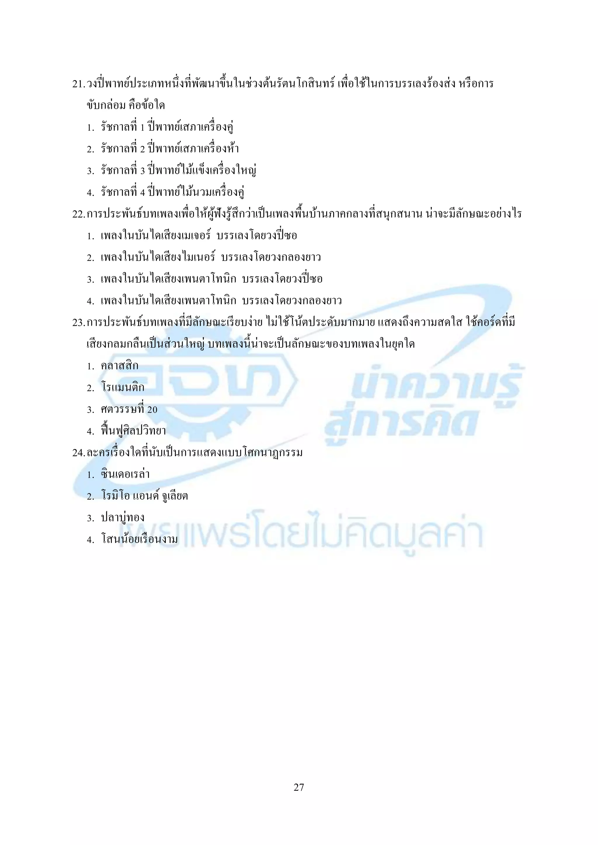 27
21.วงปี่พำทย์ประเภทหนึ่งที่พัฒนำขึ้นในช่วงต้นรัตนโกสินทร์ เพื่อใช้ในกำรบรรเลงร้องส่ง หรือกำร
ขับกล่อม คือข้อใด
1. รัชกำลที่ 1 ปี่พำทย์เสภำเครื่องคู่
2. รัชกำลที่ 2 ปี่พำทย์เสภำเครื่องห้ำ
3. รัชกำลที่ 3 ปี่พำทย์ไม้แข็งเครื่องใหญ่
4. รัชกำลที่ 4 ปี่พำทย์ไม้นวมเครื่องคู่
22.กำรประพันธ์บทเพลงเพื่อให้ผู้ฟังรู้สึกว่ำเป็นเพลงพื้นบ้ำนภำคกลำงที่สนุกสนำน น่ำจะมีลักษณะอย่ำงไร
1. เพลงในบันไดเสียงเมเจอร์ บรรเลงโดยวงปี่ซอ
2. เพลงในบันไดเสียงไมเนอร์ บรรเลงโดยวงกลองยำว
3. เพลงในบันไดเสียงเพนตำโทนิก บรรเลงโดยวงปี่ซอ
4. เพลงในบันไดเสียงเพนตำโทนิก บรรเลงโดยวงกลองยำว
23.กำรประพันธ์บทเพลงที่มีลักษณะเรียบง่ำย ไม่ใช้โน้ตประดับมำกมำย แสดงถึงควำมสดใส ใช้คอร์ดที่มี
เสียงกลมกลืนเป็นส่วนใหญ่ บทเพลงนี้น่ำจะเป็นลักษณะของบทเพลงในยุคใด
1. คลำสสิก
2. โรแมนติก
3. ศตวรรษที่ 20
4. ฟื้นฟูศิลปวิทยำ
24.ละครเรื่องใดที่นับเป็นกำรแสดงแบบโศกนำฏกรรม
1. ซินเดอเรล่ำ
2. โรมิโอ แอนด์ จูเลียต
3. ปลำบู่ทอง
4. โสนน้อยเรือนงำม
 