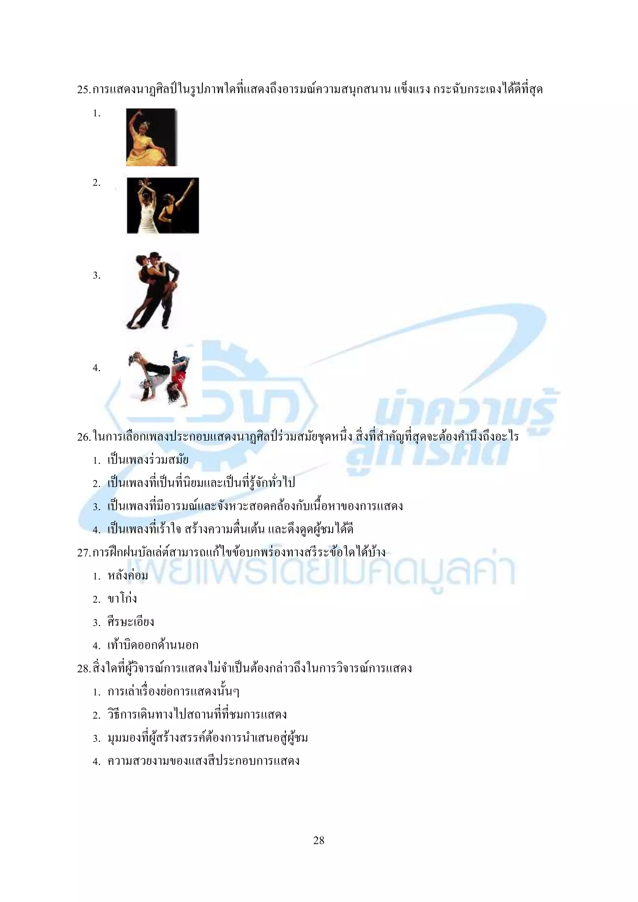 28
25.กำรแสดงนำฏศิลป์ในรูปภำพใดที่แสดงถึงอำรมณ์ควำมสนุกสนำน แข็งแรง กระฉับกระเฉงได้ดีที่สุด
1.
2.
3.
4.
26.ในกำรเลือกเพลงประกอบแสดงนำฏศิลป์ ร่วมสมัยชุดหนึ่ง สิ่งที่สำคัญที่สุดจะต้องคำนึงถึงอะไร
1. เป็นเพลงร่วมสมัย
2. เป็นเพลงที่เป็นที่นิยมและเป็นที่รู้จักทั่วไป
3. เป็นเพลงที่มีอำรมณ์และจังหวะสอดคล้องกับเนื้อหำของกำรแสดง
4. เป็นเพลงที่เร้ำใจ สร้ำงควำมตื่นเต้น และดึงดูดผู้ชมได้ดี
27.กำรฝึกฝนบัลเล่ต์สำมำรถแก้ไขข้อบกพร่องทำงสรีระข้อใดได้บ้ำง
1. หลังค่อม
2. ขำโก่ง
3. ศีรษะเอียง
4. เท้ำบิดออกด้ำนนอก
28.สิ่งใดที่ผู้วิจำรณ์กำรแสดงไม่จำเป็นต้องกล่ำวถึงในกำรวิจำรณ์กำรแสดง
1. กำรเล่ำเรื่องย่อกำรแสดงนั้นๆ
2. วิธีกำรเดินทำงไปสถำนที่ที่ชมกำรแสดง
3. มุมมองที่ผู้สร้ำงสรรค์ต้องกำรนำเสนอสู่ผู้ชม
4. ควำมสวยงำมของแสงสีประกอบกำรแสดง
 