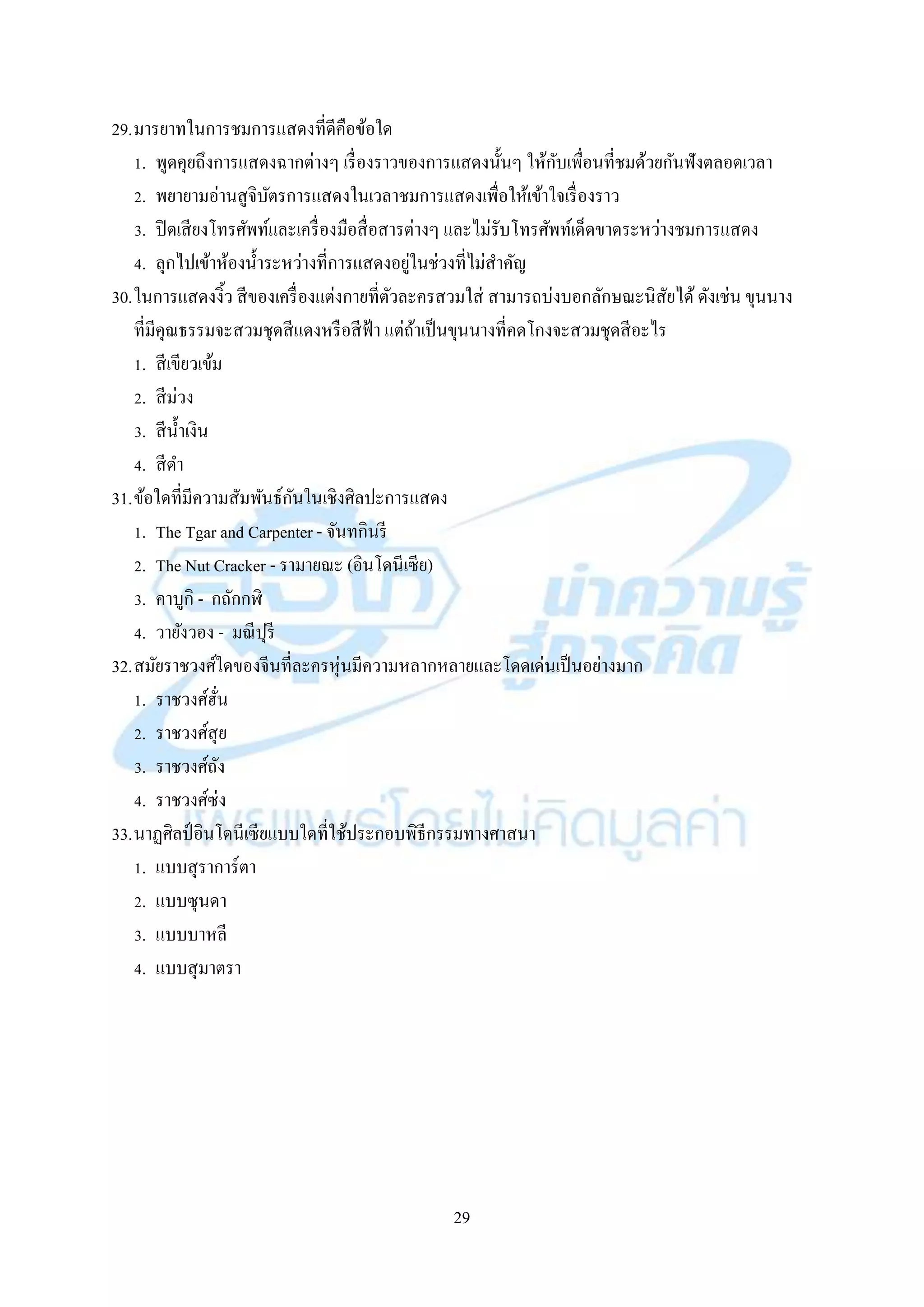 29
29.มำรยำทในกำรชมกำรแสดงที่ดีคือข้อใด
1. พูดคุยถึงกำรแสดงฉำกต่ำงๆ เรื่องรำวของกำรแสดงนั้นๆ ให้กับเพื่อนที่ชมด้วยกันฟังตลอดเวลำ
2. พยำยำมอ่ำนสูจิบัตรกำรแสดงในเวลำชมกำรแสดงเพื่อให้เข้ำใจเรื่องรำว
3. ปิดเสียงโทรศัพท์และเครื่องมือสื่อสำรต่ำงๆ และไม่รับโทรศัพท์เด็ดขำดระหว่ำงชมกำรแสดง
4. ลุกไปเข้ำห้องน้ำระหว่ำงที่กำรแสดงอยู่ในช่วงที่ไม่สำคัญ
30.ในกำรแสดงงิ้ว สีของเครื่องแต่งกำยที่ตัวละครสวมใส่ สำมำรถบ่งบอกลักษณะนิสัยได้ดังเช่น ขุนนำง
ที่มีคุณธรรมจะสวมชุดสีแดงหรือสีฟ้ำ แต่ถ้ำเป็นขุนนำงที่คดโกงจะสวมชุดสีอะไร
1. สีเขียวเข้ม
2. สีม่วง
3. สีน้ำเงิน
4. สีดำ
31.ข้อใดที่มีควำมสัมพันธ์กันในเชิงศิลปะกำรแสดง
1. The Tgar and Carpenter - จันทกินรี
2. The Nut Cracker - รำมำยณะ (อินโดนีเซีย)
3. คำบูกิ - กถักกฬิ
4. วำยังวอง - มณีปุรี
32.สมัยรำชวงศ์ใดของจีนที่ละครหุ่นมีควำมหลำกหลำยและโดดเด่นเป็นอย่ำงมำก
1. รำชวงศ์ฮั่น
2. รำชวงศ์สุย
3. รำชวงศ์ถัง
4. รำชวงศ์ซ่ง
33.นำฏศิลป์อินโดนีเซียแบบใดที่ใช้ประกอบพิธีกรรมทำงศำสนำ
1. แบบสุรำกำร์ตำ
2. แบบซุนดำ
3. แบบบำหลี
4. แบบสุมำตรำ
 