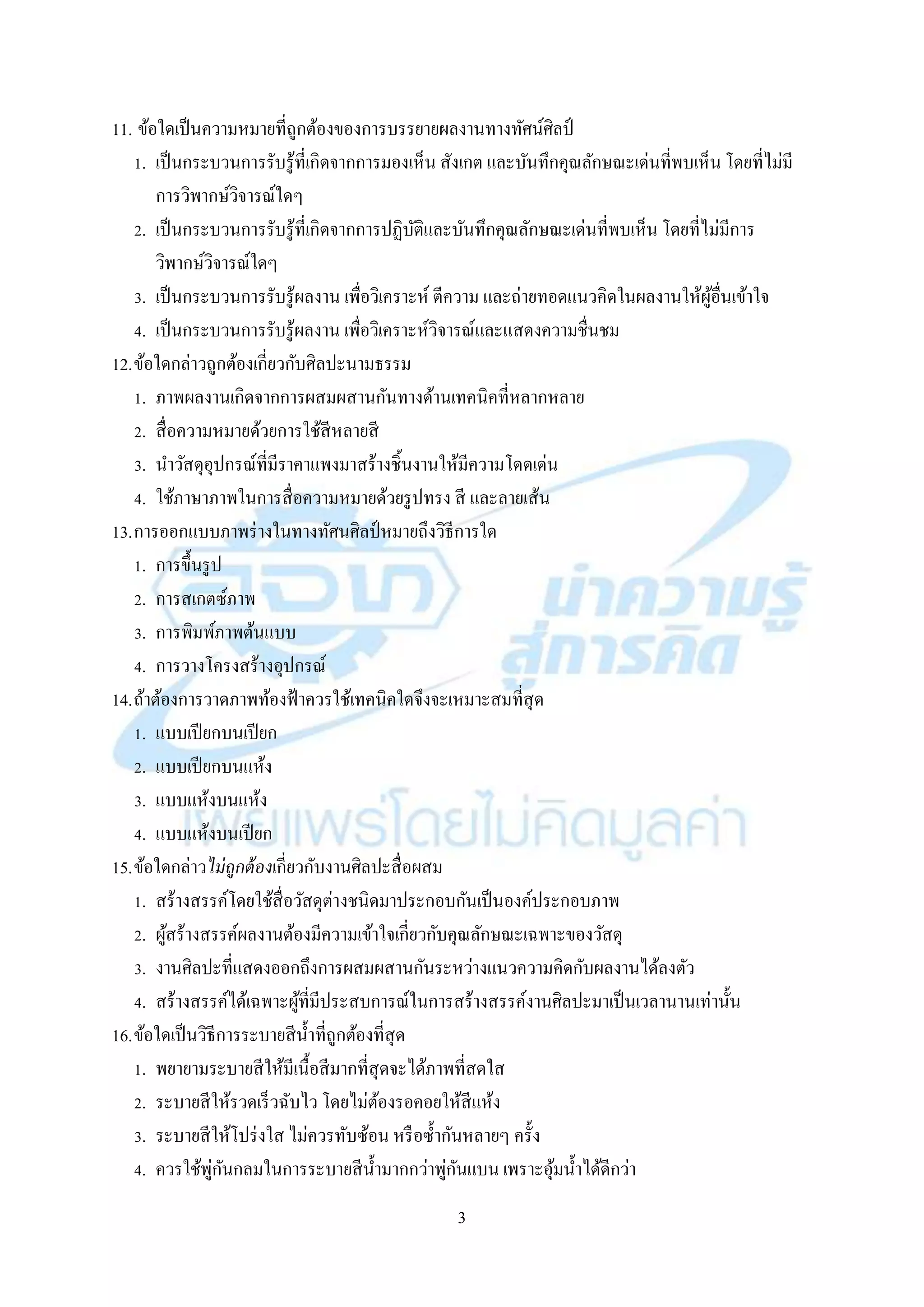 3
11. ข้อใดเป็นควำมหมำยที่ถูกต้องของกำรบรรยำยผลงำนทำงทัศน์ศิลป์
1. เป็นกระบวนกำรรับรู้ที่เกิดจำกกำรมองเห็น สังเกต และบันทึกคุณลักษณะเด่นที่พบเห็น โดยที่ไม่มี
กำรวิพำกษ์วิจำรณ์ใดๆ
2. เป็นกระบวนกำรรับรู้ที่เกิดจำกกำรปฏิบัติและบันทึกคุณลักษณะเด่นที่พบเห็น โดยที่ไม่มีกำร
วิพำกษ์วิจำรณ์ใดๆ
3. เป็นกระบวนกำรรับรู้ผลงำน เพื่อวิเครำะห์ ตีควำม และถ่ำยทอดแนวคิดในผลงำนให้ผู้อื่นเข้ำใจ
4. เป็นกระบวนกำรรับรู้ผลงำน เพื่อวิเครำะห์วิจำรณ์และแสดงควำมชื่นชม
12.ข้อใดกล่ำวถูกต้องเกี่ยวกับศิลปะนำมธรรม
1. ภำพผลงำนเกิดจำกกำรผสมผสำนกันทำงด้ำนเทคนิคที่หลำกหลำย
2. สื่อควำมหมำยด้วยกำรใช้สีหลำยสี
3. นำวัสดุอุปกรณ์ที่มีรำคำแพงมำสร้ำงชิ้นงำนให้มีควำมโดดเด่น
4. ใช้ภำษำภำพในกำรสื่อควำมหมำยด้วยรูปทรง สี และลำยเส้น
13.กำรออกแบบภำพร่ำงในทำงทัศนศิลป์ หมำยถึงวิธีกำรใด
1. กำรขึ้นรูป
2. กำรสเกตซ์ภำพ
3. กำรพิมพ์ภำพต้นแบบ
4. กำรวำงโครงสร้ำงอุปกรณ์
14.ถ้ำต้องกำรวำดภำพท้องฟ้ำควรใช้เทคนิคใดจึงจะเหมำะสมที่สุด
1. แบบเปียกบนเปียก
2. แบบเปียกบนแห้ง
3. แบบแห้งบนแห้ง
4. แบบแห้งบนเปียก
15.ข้อใดกล่ำวไม่ถูกต้องเกี่ยวกับงำนศิลปะสื่อผสม
1. สร้ำงสรรค์โดยใช้สื่อวัสดุต่ำงชนิดมำประกอบกันเป็นองค์ประกอบภำพ
2. ผู้สร้ำงสรรค์ผลงำนต้องมีควำมเข้ำใจเกี่ยวกับคุณลักษณะเฉพำะของวัสดุ
3. งำนศิลปะที่แสดงออกถึงกำรผสมผสำนกันระหว่ำงแนวควำมคิดกับผลงำนได้ลงตัว
4. สร้ำงสรรค์ได้เฉพำะผู้ที่มีประสบกำรณ์ในกำรสร้ำงสรรค์งำนศิลปะมำเป็นเวลำนำนเท่ำนั้น
16.ข้อใดเป็นวิธีกำรระบำยสีน้ำที่ถูกต้องที่สุด
1. พยำยำมระบำยสีให้มีเนื้อสีมำกที่สุดจะได้ภำพที่สดใส
2. ระบำยสีให้รวดเร็วฉับไว โดยไม่ต้องรอคอยให้สีแห้ง
3. ระบำยสีให้โปร่งใส ไม่ควรทับซ้อน หรือซ้ำกันหลำยๆ ครั้ง
4. ควรใช้พู่กันกลมในกำรระบำยสีน้ำมำกกว่ำพู่กันแบน เพรำะอุ้มน้ำได้ดีกว่ำ
 