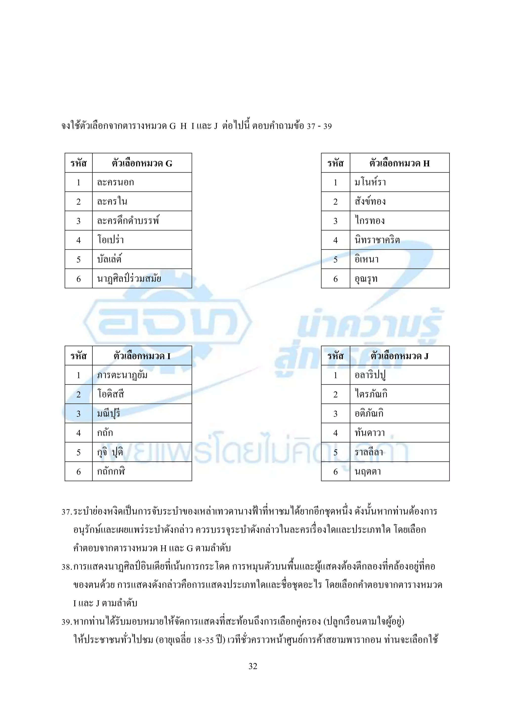 32
จงใช้ตัวเลือกจำกตำรำงหมวด G H I และ J ต่อไปนี้ ตอบคำถำมข้อ 37 - 39
37.ระบำย่องหงิดเป็นกำรจับระบำของเหล่ำเทวดำนำงฟ้ำที่หำชมได้ยำกอีกชุดหนึ่ง ดังนั้นหำกท่ำนต้องกำร
อนุรักษ์และเผยแพร่ระบำดังกล่ำว ควรบรรจุระบำดังกล่ำวในละครเรื่องใดและประเภทใด โดยเลือก
คำตอบจำกตำรำงหมวด H และ G ตำมลำดับ
38.กำรแสดงนำฏศิลป์ อินเดียที่เน้นกำรกระโดด กำรหมุนตัวบนพื้นและผู้แสดงต้องตีกลองที่คล้องอยู่ที่คอ
ของตนด้วย กำรแสดงดังกล่ำวคือกำรแสดงประเภทใดและชื่อชุดอะไร โดยเลือกคำตอบจำกตำรำงหมวด
I และ J ตำมลำดับ
39.หำกท่ำนได้รับมอบหมำยให้จัดกำรแสดงที่สะท้อนถึงกำรเลือกคู่ครอง (ปลูกเรือนตำมใจผู้อยู่)
ให้ประชำชนทั่วไปชม (อำยุเฉลี่ย 18-35 ปี) เวทีชั่วครำวหน้ำศูนย์กำรค้ำสยำมพำรำกอน ท่ำนจะเลือกใช้
รหัส ตัวเลือกหมวด H
1 มโนห์รำ
2 สังข์ทอง
3 ไกรทอง
4 นิทรำชำคริต
5 อิเหนำ
6 อุณรุท
รหัส ตัวเลือกหมวด G
1 ละครนอก
2 ละครใน
3 ละครดึกดำบรรพ์
4 โอเปร่ำ
5 บัลเล่ต์
6 นำฏศิลป์ ร่วมสมัย
รหัส ตัวเลือกหมวด J
1 อลำริปปู
2 ไตรภัณกิ
3 อติภัณกิ
4 ทันดำวำ
5 รำลลีลำ
6 นฤตตำ
รหัส ตัวเลือกหมวด I
1 ภำรตะนำฏยัม
2 โอดิสสี
3 มณีปุรี
4 กถัก
5 กุจิ ปุดิ
6 กถักกฬิ
 
