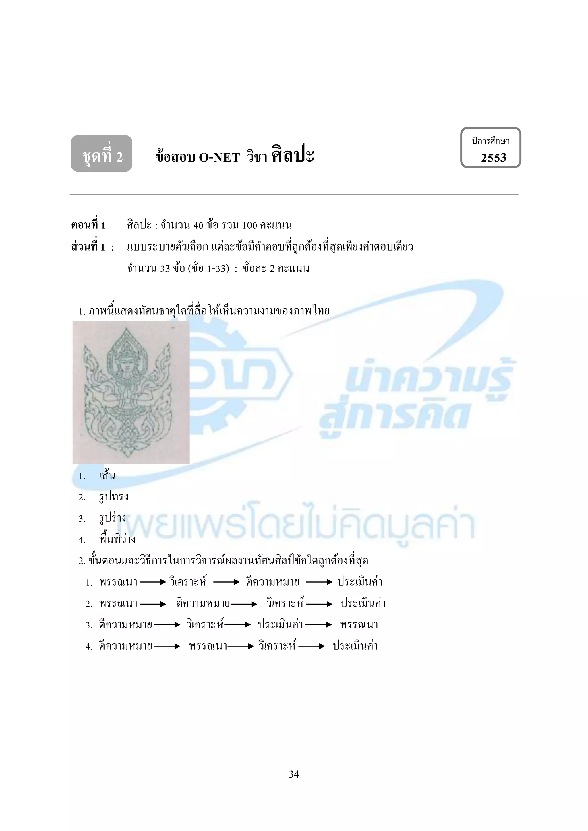 34
ชุดที่ 2 ข้อสอบ O-NET วิชา ศิลปะ 2553
ตอนที่ 1 ศิลปะ : จำนวน 40 ข้อ รวม 100 คะแนน
ส่วนที่ 1 : แบบระบำยตัวเลือก แต่ละข้อมีคำตอบที่ถูกต้องที่สุดเพียงคำตอบเดียว
จำนวน 33 ข้อ (ข้อ 1-33) : ข้อละ 2 คะแนน
1. ภำพนี้แสดงทัศนธำตุใดที่สื่อให้เห็นควำมงำมของภำพไทย
1. เส้น
2. รูปทรง
3. รูปร่ำง
4. พื้นที่ว่ำง
2. ขั้นตอนและวิธีกำรในกำรวิจำรณ์ผลงำนทัศนศิลป์ ข้อใดถูกต้องที่สุด
1. พรรณนำ วิเครำะห์ ตีควำมหมำย ประเมินค่ำ
2. พรรณนำ ตีควำมหมำย วิเครำะห์ ประเมินค่ำ
3. ตีควำมหมำย วิเครำะห์ ประเมินค่ำ พรรณนำ
4. ตีควำมหมำย พรรณนำ วิเครำะห์ ประเมินค่ำ
ปีการศึกษา
 