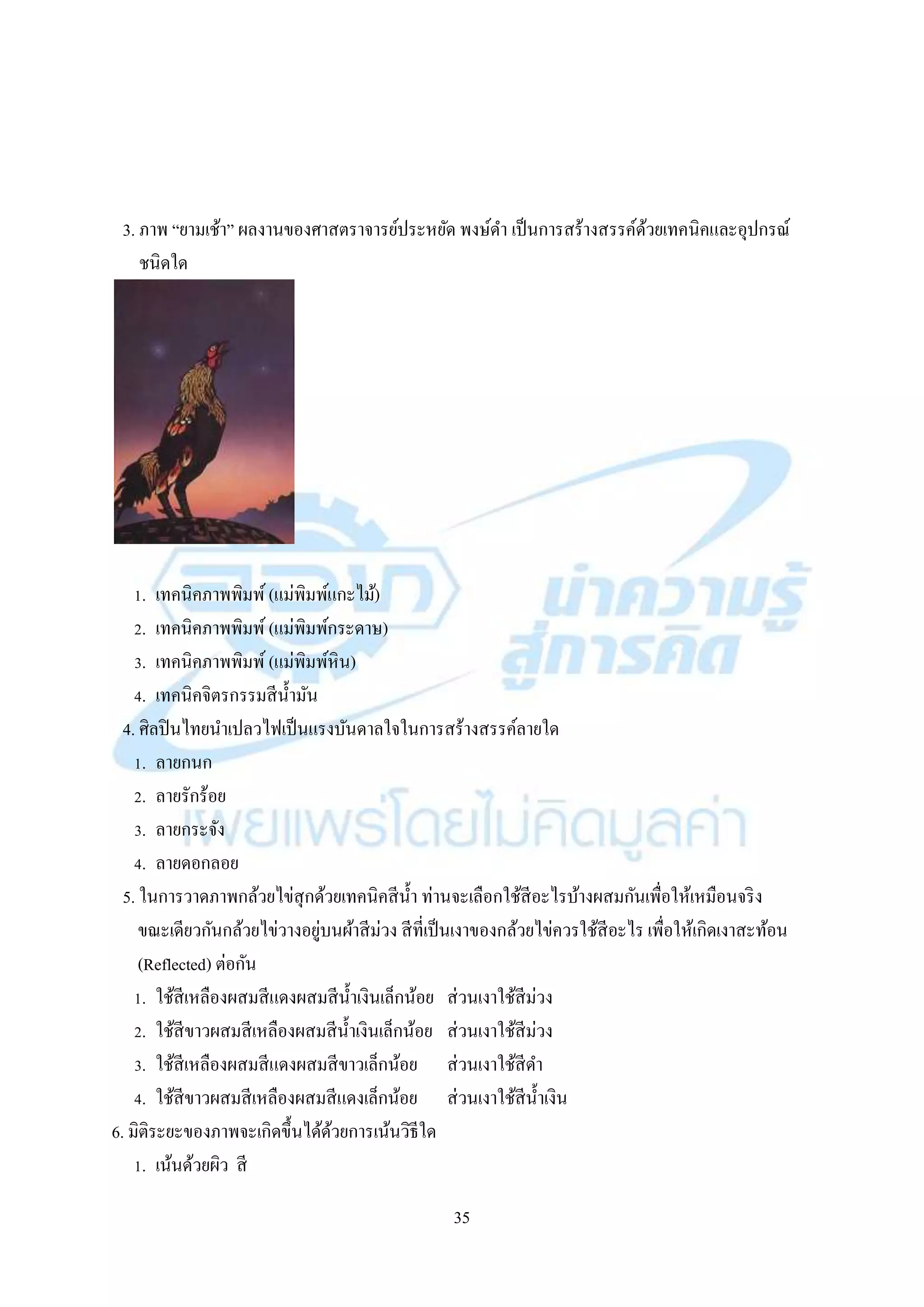 35
3. ภำพ “ยำมเช้ำ” ผลงำนของศำสตรำจำรย์ประหยัด พงษ์ดำ เป็นกำรสร้ำงสรรค์ด้วยเทคนิคและอุปกรณ์
ชนิดใด
1. เทคนิคภำพพิมพ์ (แม่พิมพ์แกะไม้)
2. เทคนิคภำพพิมพ์ (แม่พิมพ์กระดำษ)
3. เทคนิคภำพพิมพ์ (แม่พิมพ์หิน)
4. เทคนิคจิตรกรรมสีน้ำมัน
4. ศิลปินไทยนำเปลวไฟเป็นแรงบันดำลใจในกำรสร้ำงสรรค์ลำยใด
1. ลำยกนก
2. ลำยรักร้อย
3. ลำยกระจัง
4. ลำยดอกลอย
5. ในกำรวำดภำพกล้วยไข่สุกด้วยเทคนิคสีน้ำ ท่ำนจะเลือกใช้สีอะไรบ้ำงผสมกันเพื่อให้เหมือนจริง
ขณะเดียวกันกล้วยไข่วำงอยู่บนผ้ำสีม่วง สีที่เป็นเงำของกล้วยไข่ควรใช้สีอะไร เพื่อให้เกิดเงำสะท้อน
(Reflected) ต่อกัน
1. ใช้สีเหลืองผสมสีแดงผสมสีน้ำเงินเล็กน้อย ส่วนเงำใช้สีม่วง
2. ใช้สีขำวผสมสีเหลืองผสมสีน้ำเงินเล็กน้อย ส่วนเงำใช้สีม่วง
3. ใช้สีเหลืองผสมสีแดงผสมสีขำวเล็กน้อย ส่วนเงำใช้สีดำ
4. ใช้สีขำวผสมสีเหลืองผสมสีแดงเล็กน้อย ส่วนเงำใช้สีน้ำเงิน
6. มิติระยะของภำพจะเกิดขึ้นได้ด้วยกำรเน้นวิธีใด
1. เน้นด้วยผิว สี
 