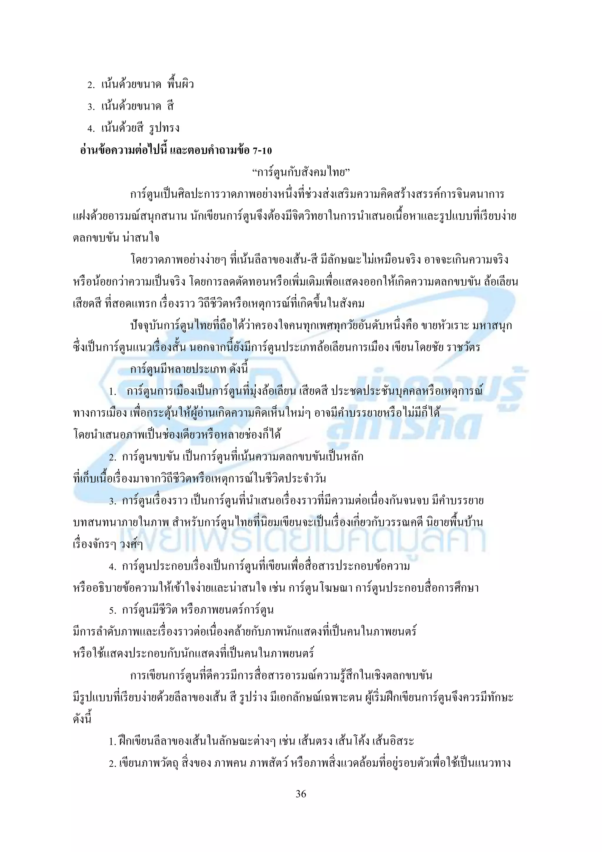 36
2. เน้นด้วยขนำด พื้นผิว
3. เน้นด้วยขนำด สี
4. เน้นด้วยสี รูปทรง
อ่านข้อความต่อไปนี้ และตอบคาถามข้อ 7-10
“กำร์ตูนกับสังคมไทย”
กำร์ตูนเป็นศิลปะกำรวำดภำพอย่ำงหนึ่งที่ช่วงส่งเสริมควำมคิดสร้ำงสรรค์กำรจินตนำกำร
แฝงด้วยอำรมณ์สนุกสนำน นักเขียนกำร์ตูนจึงต้องมีจิตวิทยำในกำรนำเสนอเนื้อหำและรูปแบบที่เรียบง่ำย
ตลกขบขัน น่ำสนใจ
โดยวำดภำพอย่ำงง่ำยๆ ที่เน้นลีลำของเส้น-สี มีลักษณะไม่เหมือนจริง อำจจะเกินควำมจริง
หรือน้อยกว่ำควำมเป็นจริง โดยกำรลดตัดทอนหรือเพิ่มเติมเพื่อแสดงออกให้เกิดควำมตลกขบขัน ล้อเลียน
เสียดสี ที่สอดแทรก เรื่องรำว วิถีชีวิตหรือเหตุกำรณ์ที่เกิดขึ้นในสังคม
ปัจจุบันกำร์ตูนไทยที่ถือได้ว่ำครองใจคนทุกเพศทุกวัยอันดับหนึ่งคือ ขำยหัวเรำะ มหำสนุก
ซึ่งเป็นกำร์ตูนแนวเรื่องสั้น นอกจำกนี้ยังมีกำร์ตูนประเภทล้อเลียนกำรเมือง เขียนโดยชัย รำชวัตร
กำร์ตูนมีหลำยประเภท ดังนี้
1. กำร์ตูนกำรเมืองเป็นกำร์ตูนที่มุ่งล้อเลียน เสียดสี ประชดประชันบุคคลหรือเหตุกำรณ์
ทำงกำรเมือง เพื่อกระตุ้นให้ผู้อ่ำนเกิดควำมคิดเห็นใหม่ๆ อำจมีคำบรรยำยหรือไม่มีก็ได้
โดยนำเสนอภำพเป็นช่องเดียวหรือหลำยช่องก็ได้
2. กำร์ตูนขบขัน เป็นกำร์ตูนที่เน้นควำมตลกขบขันเป็นหลัก
ที่เก็บเนื้อเรื่องมำจำกวิถีชีวิตหรือเหตุกำรณ์ในชีวิตประจำวัน
3. กำร์ตูนเรื่องรำว เป็นกำร์ตูนที่นำเสนอเรื่องรำวที่มีควำมต่อเนื่องกันจนจบ มีคำบรรยำย
บทสนทนำภำยในภำพ สำหรับกำร์ตูนไทยที่นิยมเขียนจะเป็นเรื่องเกี่ยวกับวรรณคดี นิยำยพื้นบ้ำน
เรื่องจักรๆ วงศ์ๆ
4. กำร์ตูนประกอบเรื่องเป็นกำร์ตูนที่เขียนเพื่อสื่อสำรประกอบข้อควำม
หรืออธิบำยข้อควำมให้เข้ำใจง่ำยและน่ำสนใจ เช่น กำร์ตูนโฆษณำ กำร์ตูนประกอบสื่อกำรศึกษำ
5. กำร์ตูนมีชีวิต หรือภำพยนตร์กำร์ตูน
มีกำรลำดับภำพและเรื่องรำวต่อเนื่องคล้ำยกับภำพนักแสดงที่เป็นคนในภำพยนตร์
หรือใช้แสดงประกอบกับนักแสดงที่เป็นคนในภำพยนตร์
กำรเขียนกำร์ตูนที่ดีควรมีกำรสื่อสำรอำรมณ์ควำมรู้สึกในเชิงตลกขบขัน
มีรูปแบบที่เรียบง่ำยด้วยลีลำของเส้น สี รูปร่ำง มีเอกลักษณ์เฉพำะตน ผู้เริ่มฝึกเขียนกำร์ตูนจึงควรมีทักษะ
ดังนี้
1. ฝึกเขียนลีลำของเส้นในลักษณะต่ำงๆ เช่น เส้นตรง เส้นโค้ง เส้นอิสระ
2. เขียนภำพวัตถุ สิ่งของ ภำพคน ภำพสัตว์หรือภำพสิ่งแวดล้อมที่อยู่รอบตัวเพื่อใช้เป็นแนวทำง
 