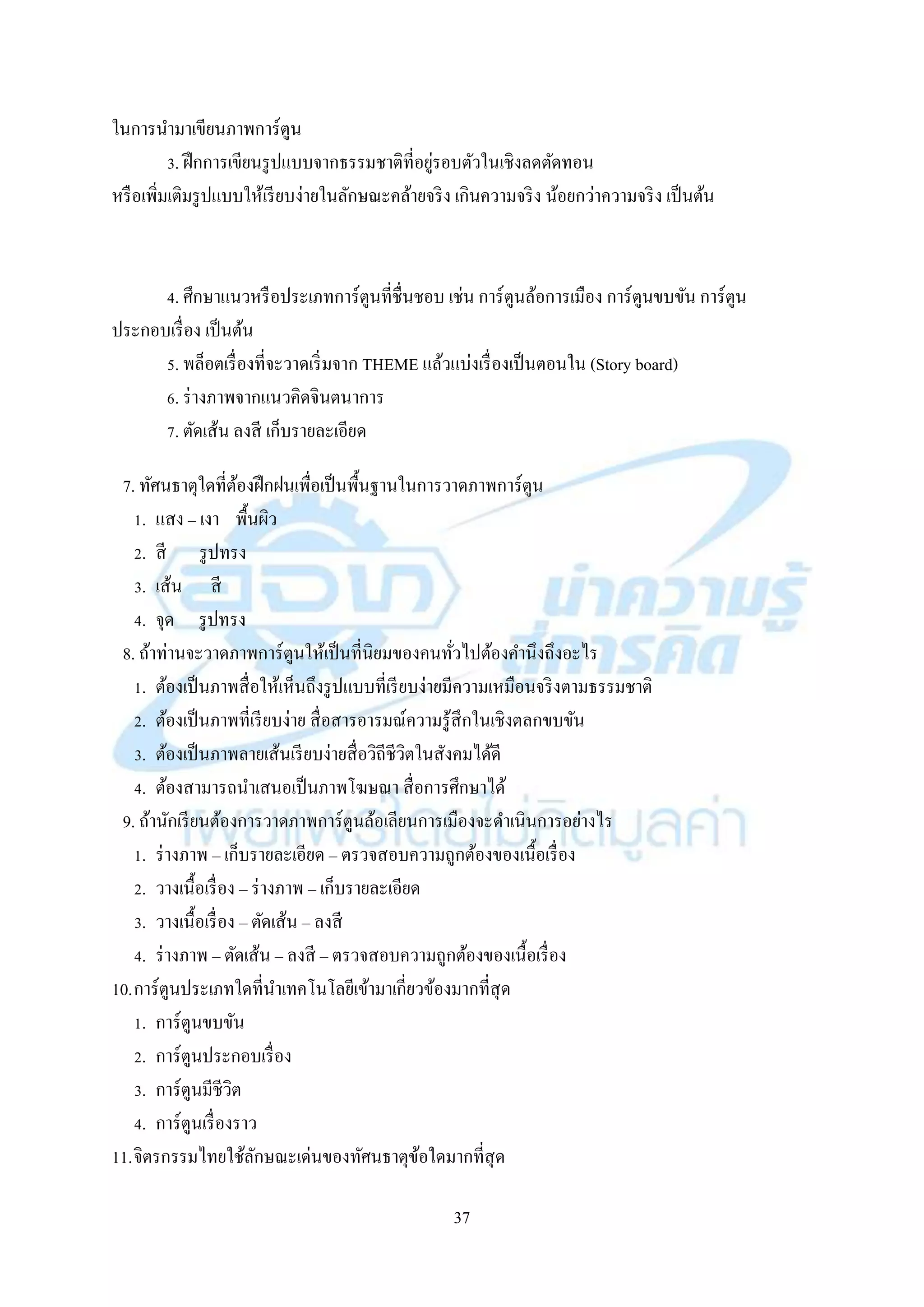 37
ในกำรนำมำเขียนภำพกำร์ตูน
3. ฝึกกำรเขียนรูปแบบจำกธรรมชำติที่อยู่รอบตัวในเชิงลดตัดทอน
หรือเพิ่มเติมรูปแบบให้เรียบง่ำยในลักษณะคล้ำยจริง เกินควำมจริง น้อยกว่ำควำมจริง เป็นต้น
4. ศึกษำแนวหรือประเภทกำร์ตูนที่ชื่นชอบ เช่น กำร์ตูนล้อกำรเมือง กำร์ตูนขบขัน กำร์ตูน
ประกอบเรื่อง เป็นต้น
5. พล็อตเรื่องที่จะวำดเริ่มจำก THEME แล้วแบ่งเรื่องเป็นตอนใน (Story board)
6. ร่ำงภำพจำกแนวคิดจินตนำกำร
7. ตัดเส้น ลงสี เก็บรำยละเอียด
7. ทัศนธำตุใดที่ต้องฝึกฝนเพื่อเป็นพื้นฐำนในกำรวำดภำพกำร์ตูน
1. แสง – เงำ พื้นผิว
2. สี รูปทรง
3. เส้น สี
4. จุด รูปทรง
8. ถ้ำท่ำนจะวำดภำพกำร์ตูนให้เป็นที่นิยมของคนทั่วไปต้องคำนึงถึงอะไร
1. ต้องเป็นภำพสื่อให้เห็นถึงรูปแบบที่เรียบง่ำยมีควำมเหมือนจริงตำมธรรมชำติ
2. ต้องเป็นภำพที่เรียบง่ำย สื่อสำรอำรมณ์ควำมรู้สึกในเชิงตลกขบขัน
3. ต้องเป็นภำพลำยเส้นเรียบง่ำยสื่อวิถีชีวิตในสังคมได้ดี
4. ต้องสำมำรถนำเสนอเป็นภำพโฆษณำ สื่อกำรศึกษำได้
9. ถ้ำนักเรียนต้องกำรวำดภำพกำร์ตูนล้อเลียนกำรเมืองจะดำเนินกำรอย่ำงไร
1. ร่ำงภำพ – เก็บรำยละเอียด – ตรวจสอบควำมถูกต้องของเนื้อเรื่อง
2. วำงเนื้อเรื่อง – ร่ำงภำพ – เก็บรำยละเอียด
3. วำงเนื้อเรื่อง – ตัดเส้น – ลงสี
4. ร่ำงภำพ – ตัดเส้น – ลงสี – ตรวจสอบควำมถูกต้องของเนื้อเรื่อง
10.กำร์ตูนประเภทใดที่นำเทคโนโลยีเข้ำมำเกี่ยวข้องมำกที่สุด
1. กำร์ตูนขบขัน
2. กำร์ตูนประกอบเรื่อง
3. กำร์ตูนมีชีวิต
4. กำร์ตูนเรื่องรำว
11.จิตรกรรมไทยใช้ลักษณะเด่นของทัศนธำตุข้อใดมำกที่สุด
 