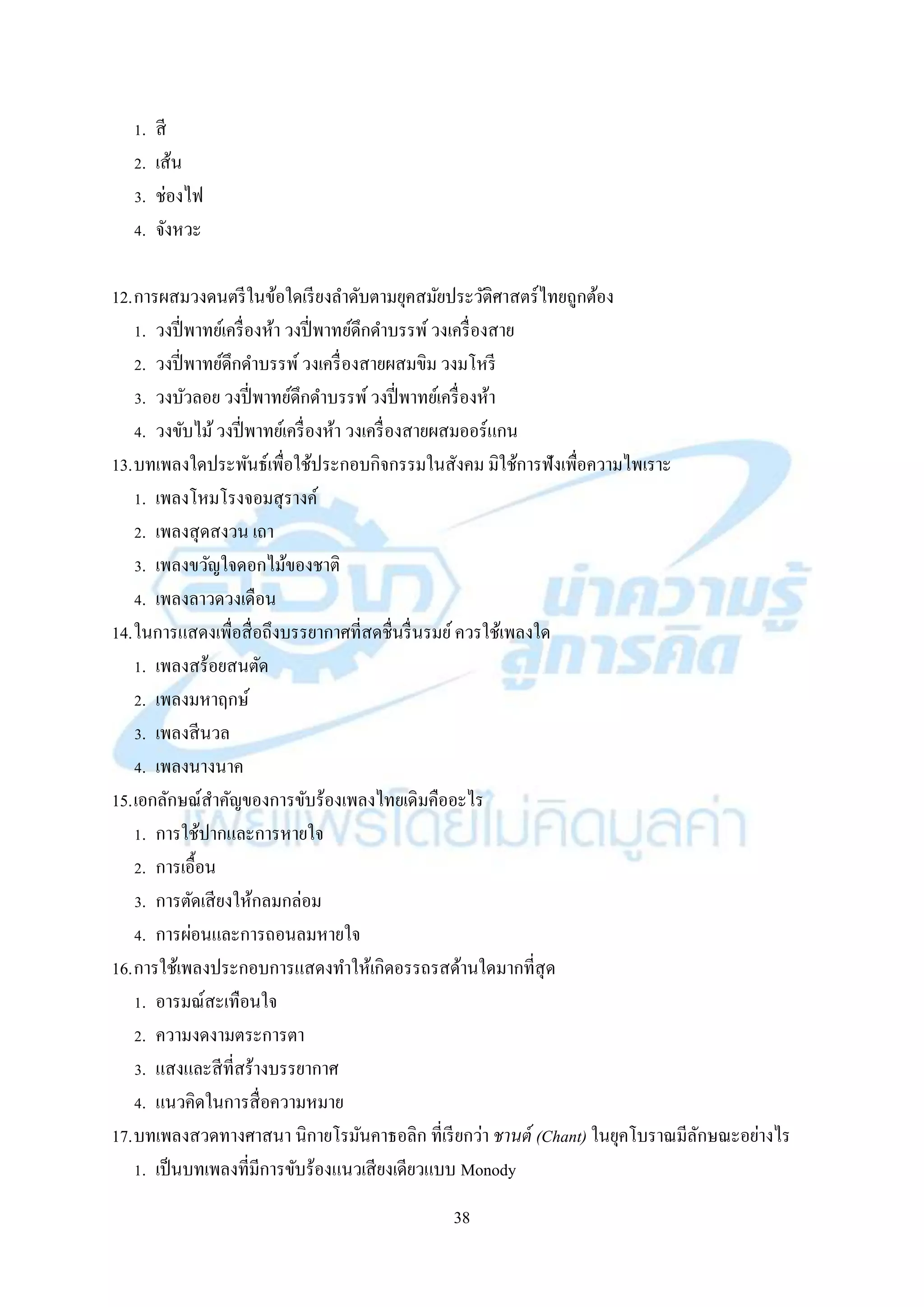 38
1. สี
2. เส้น
3. ช่องไฟ
4. จังหวะ
12.กำรผสมวงดนตรีในข้อใดเรียงลำดับตำมยุคสมัยประวัติศำสตร์ไทยถูกต้อง
1. วงปี่พำทย์เครื่องห้ำ วงปี่พำทย์ดึกดำบรรพ์วงเครื่องสำย
2. วงปี่พำทย์ดึกดำบรรพ์วงเครื่องสำยผสมขิม วงมโหรี
3. วงบัวลอย วงปี่พำทย์ดึกดำบรรพ์วงปี่พำทย์เครื่องห้ำ
4. วงขับไม้วงปี่พำทย์เครื่องห้ำ วงเครื่องสำยผสมออร์แกน
13.บทเพลงใดประพันธ์เพื่อใช้ประกอบกิจกรรมในสังคม มิใช้กำรฟังเพื่อควำมไพเรำะ
1. เพลงโหมโรงจอมสุรำงค์
2. เพลงสุดสงวน เถำ
3. เพลงขวัญใจดอกไม้ของชำติ
4. เพลงลำวดวงเดือน
14.ในกำรแสดงเพื่อสื่อถึงบรรยำกำศที่สดชื่นรื่นรมย์ควรใช้เพลงใด
1. เพลงสร้อยสนตัด
2. เพลงมหำฤกษ์
3. เพลงสีนวล
4. เพลงนำงนำค
15.เอกลักษณ์สำคัญของกำรขับร้องเพลงไทยเดิมคืออะไร
1. กำรใช้ปำกและกำรหำยใจ
2. กำรเอื้อน
3. กำรตัดเสียงให้กลมกล่อม
4. กำรผ่อนและกำรถอนลมหำยใจ
16.กำรใช้เพลงประกอบกำรแสดงทำให้เกิดอรรถรสด้ำนใดมำกที่สุด
1. อำรมณ์สะเทือนใจ
2. ควำมงดงำมตระกำรตำ
3. แสงและสีที่สร้ำงบรรยำกำศ
4. แนวคิดในกำรสื่อควำมหมำย
17.บทเพลงสวดทำงศำสนำ นิกำยโรมันคำธอลิก ที่เรียกว่ำ ชานต์ (Chant) ในยุคโบรำณมีลักษณะอย่ำงไร
1. เป็นบทเพลงที่มีกำรขับร้องแนวเสียงเดียวแบบ Monody
 