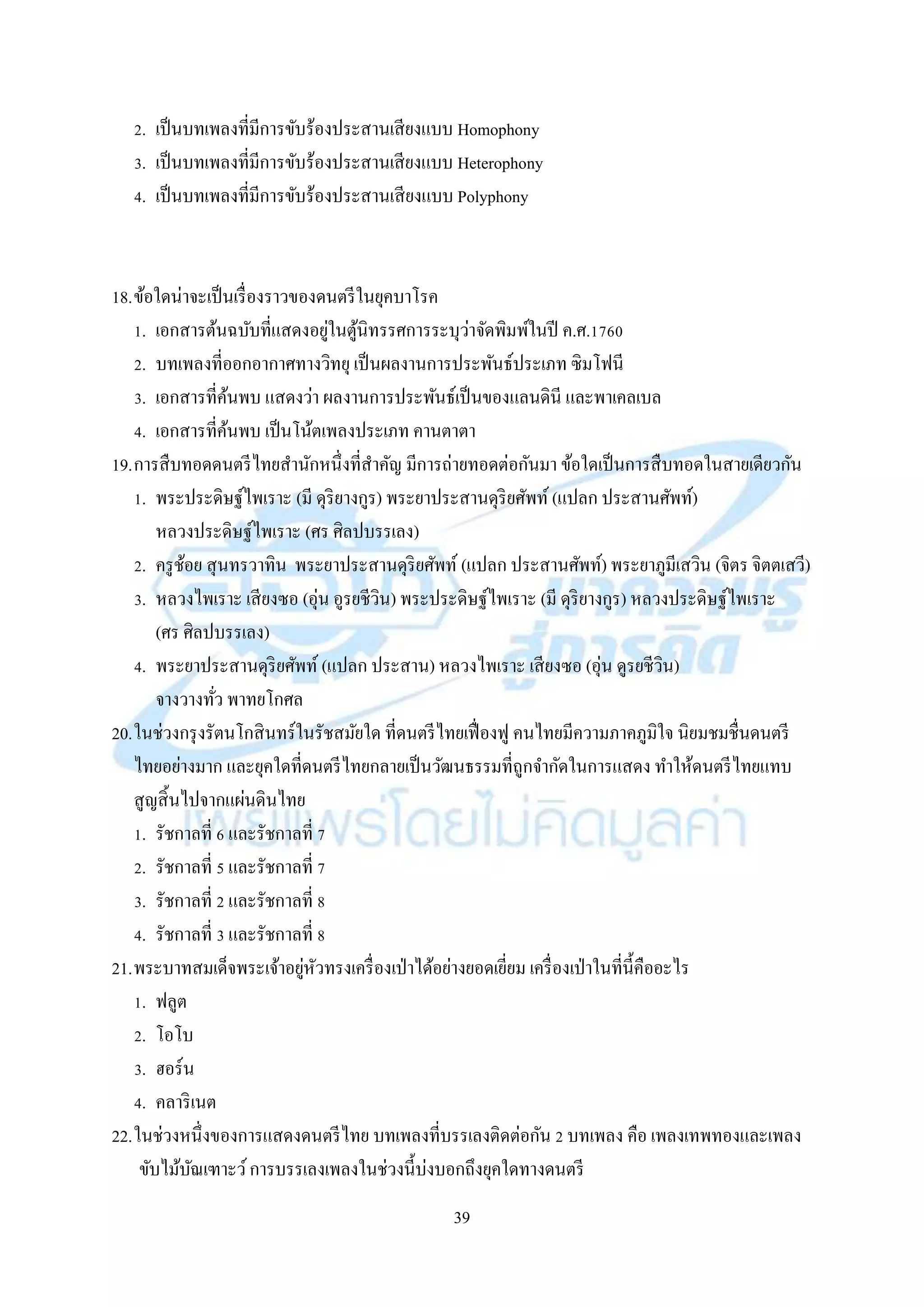 39
2. เป็นบทเพลงที่มีกำรขับร้องประสำนเสียงแบบ Homophony
3. เป็นบทเพลงที่มีกำรขับร้องประสำนเสียงแบบ Heterophony
4. เป็นบทเพลงที่มีกำรขับร้องประสำนเสียงแบบ Polyphony
18.ข้อใดน่ำจะเป็นเรื่องรำวของดนตรีในยุคบำโรค
1. เอกสำรต้นฉบับที่แสดงอยู่ในตู้นิทรรศกำรระบุว่ำจัดพิมพ์ในปี ค.ศ.1760
2. บทเพลงที่ออกอำกำศทำงวิทยุ เป็นผลงำนกำรประพันธ์ประเภท ซิมโฟนี
3. เอกสำรที่ค้นพบ แสดงว่ำ ผลงำนกำรประพันธ์เป็นของแลนดินี และพำเคลเบล
4. เอกสำรที่ค้นพบ เป็นโน้ตเพลงประเภท คำนตำตำ
19.กำรสืบทอดดนตรีไทยสำนักหนึ่งที่สำคัญ มีกำรถ่ำยทอดต่อกันมำ ข้อใดเป็นกำรสืบทอดในสำยเดียวกัน
1. พระประดิษฐ์ไพเรำะ (มี ดุริยำงกูร) พระยำประสำนดุริยศัพท์ (แปลก ประสำนศัพท์)
หลวงประดิษฐ์ไพเรำะ (ศร ศิลปบรรเลง)
2. ครูช้อย สุนทรวำทิน พระยำประสำนดุริยศัพท์ (แปลก ประสำนศัพท์) พระยำภูมีเสวิน (จิตร จิตตเสวี)
3. หลวงไพเรำะ เสียงซอ (อุ่น อูรยชีวิน) พระประดิษฐ์ไพเรำะ (มี ดุริยำงกูร) หลวงประดิษฐ์ไพเรำะ
(ศร ศิลปบรรเลง)
4. พระยำประสำนดุริยศัพท์ (แปลก ประสำน) หลวงไพเรำะ เสียงซอ (อุ่น ดูรยชีวิน)
จำงวำงทั่ว พำทยโกศล
20.ในช่วงกรุงรัตนโกสินทร์ในรัชสมัยใด ที่ดนตรีไทยเฟื่องฟู คนไทยมีควำมภำคภูมิใจ นิยมชมชื่นดนตรี
ไทยอย่ำงมำก และยุคใดที่ดนตรีไทยกลำยเป็นวัฒนธรรมที่ถูกจำกัดในกำรแสดง ทำให้ดนตรีไทยแทบ
สูญสิ้นไปจำกแผ่นดินไทย
1. รัชกำลที่ 6 และรัชกำลที่ 7
2. รัชกำลที่ 5 และรัชกำลที่ 7
3. รัชกำลที่ 2 และรัชกำลที่ 8
4. รัชกำลที่ 3 และรัชกำลที่ 8
21.พระบำทสมเด็จพระเจ้ำอยู่หัวทรงเครื่องเป่ำได้อย่ำงยอดเยี่ยม เครื่องเป่ำในที่นี้คืออะไร
1. ฟลูต
2. โอโบ
3. ฮอร์น
4. คลำริเนต
22.ในช่วงหนึ่งของกำรแสดงดนตรีไทย บทเพลงที่บรรเลงติดต่อกัน 2 บทเพลง คือ เพลงเทพทองและเพลง
ขับไม้บัณเฑำะว์กำรบรรเลงเพลงในช่วงนี้บ่งบอกถึงยุคใดทำงดนตรี
 