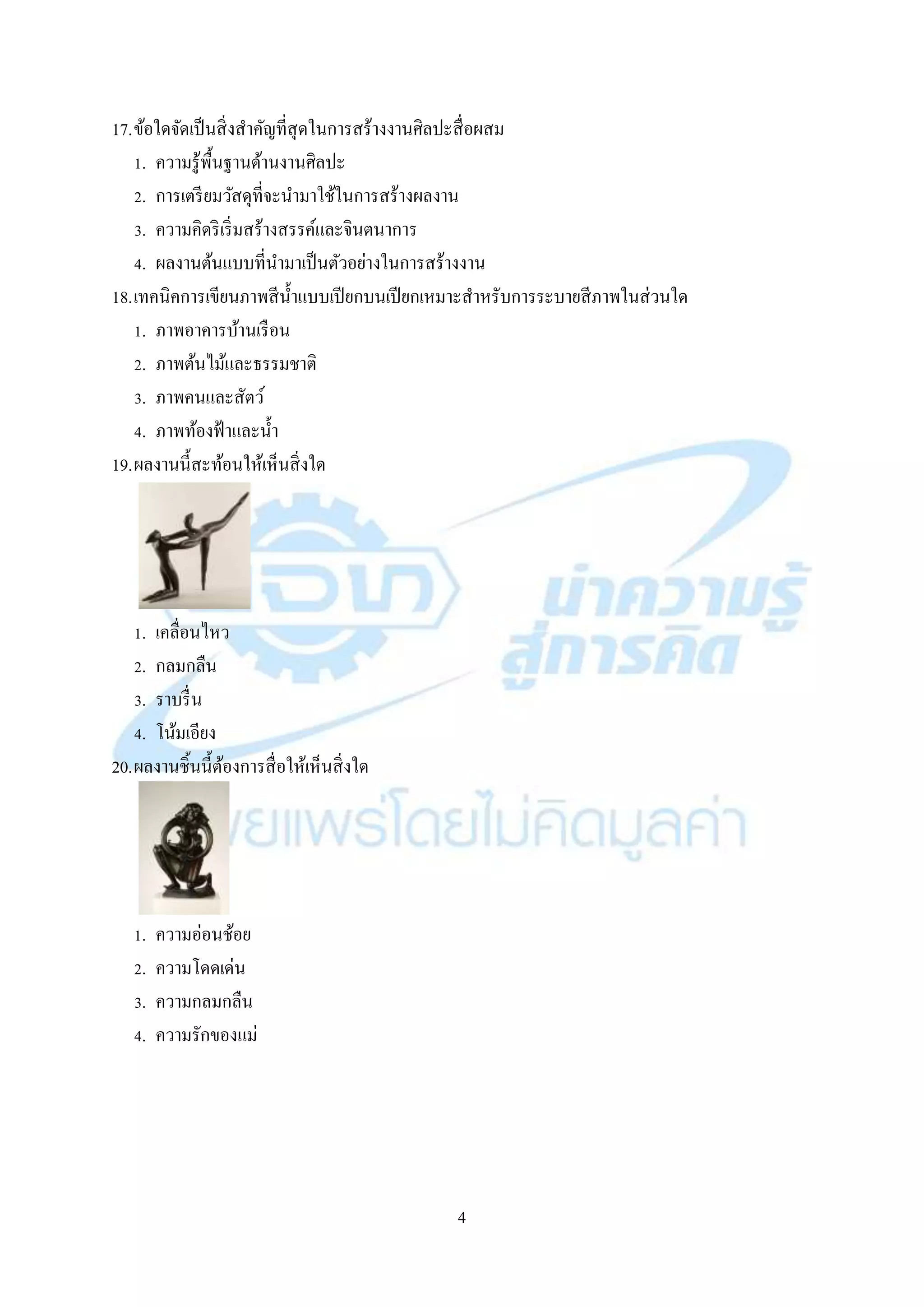 4
17.ข้อใดจัดเป็นสิ่งสำคัญที่สุดในกำรสร้ำงงำนศิลปะสื่อผสม
1. ควำมรู้พื้นฐำนด้ำนงำนศิลปะ
2. กำรเตรียมวัสดุที่จะนำมำใช้ในกำรสร้ำงผลงำน
3. ควำมคิดริเริ่มสร้ำงสรรค์และจินตนำกำร
4. ผลงำนต้นแบบที่นำมำเป็นตัวอย่ำงในกำรสร้ำงงำน
18.เทคนิคกำรเขียนภำพสีน้ำแบบเปียกบนเปียกเหมำะสำหรับกำรระบำยสีภำพในส่วนใด
1. ภำพอำคำรบ้ำนเรือน
2. ภำพต้นไม้และธรรมชำติ
3. ภำพคนและสัตว์
4. ภำพท้องฟ้ำและน้ำ
19.ผลงำนนี้สะท้อนให้เห็นสิ่งใด
1. เคลื่อนไหว
2. กลมกลืน
3. รำบรื่น
4. โน้มเอียง
20.ผลงำนชิ้นนี้ต้องกำรสื่อให้เห็นสิ่งใด
1. ควำมอ่อนช้อย
2. ควำมโดดเด่น
3. ควำมกลมกลืน
4. ควำมรักของแม่
 