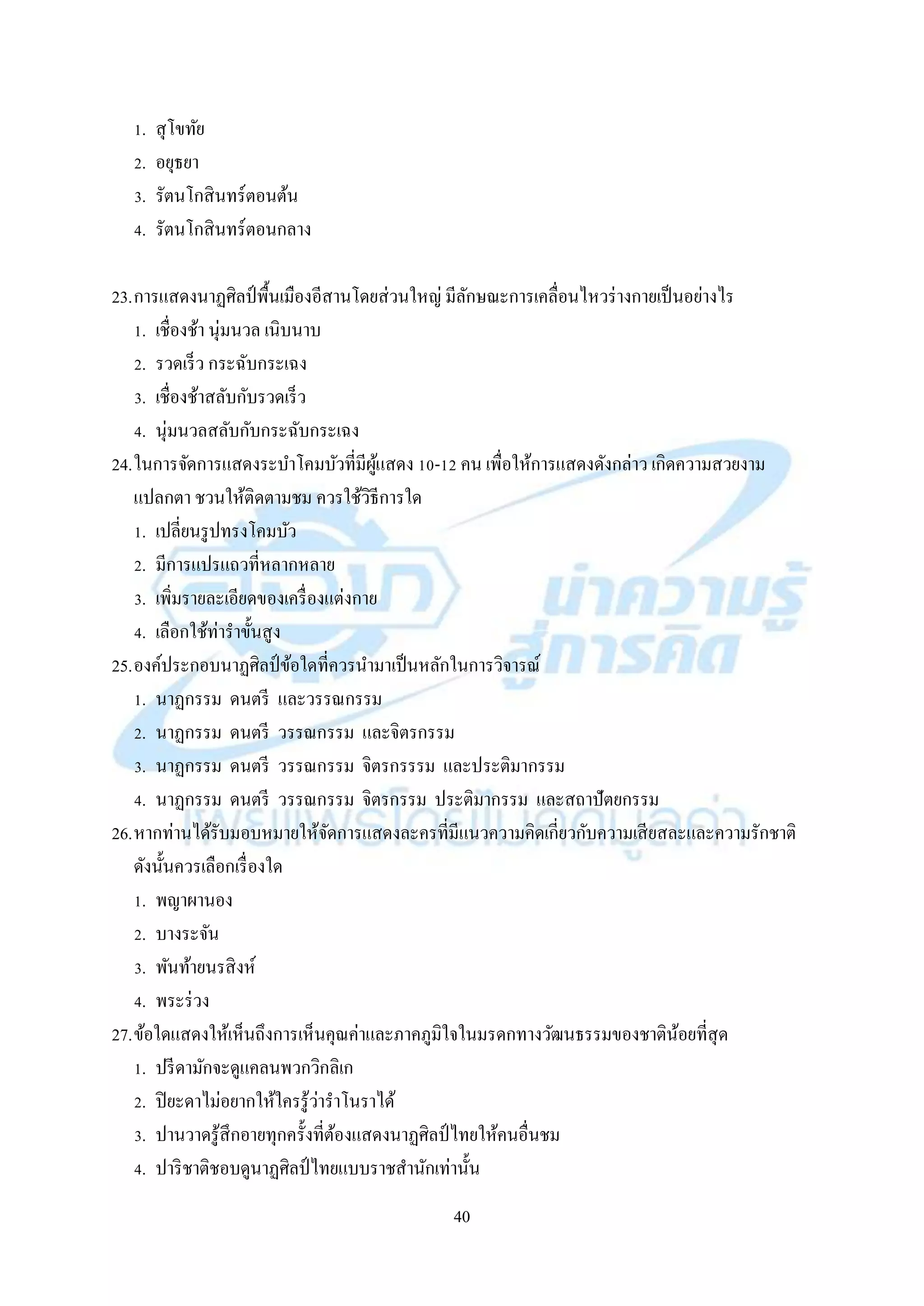 40
1. สุโขทัย
2. อยุธยำ
3. รัตนโกสินทร์ตอนต้น
4. รัตนโกสินทร์ตอนกลำง
23.กำรแสดงนำฏศิลป์ พื้นเมืองอีสำนโดยส่วนใหญ่ มีลักษณะกำรเคลื่อนไหวร่ำงกำยเป็นอย่ำงไร
1. เชื่องช้ำ นุ่มนวล เนิบนำบ
2. รวดเร็ว กระฉับกระเฉง
3. เชื่องช้ำสลับกับรวดเร็ว
4. นุ่มนวลสลับกับกระฉับกระเฉง
24.ในกำรจัดกำรแสดงระบำโคมบัวที่มีผู้แสดง 10-12 คน เพื่อให้กำรแสดงดังกล่ำว เกิดควำมสวยงำม
แปลกตำ ชวนให้ติดตำมชม ควรใช้วิธีกำรใด
1. เปลี่ยนรูปทรงโคมบัว
2. มีกำรแปรแถวที่หลำกหลำย
3. เพิ่มรำยละเอียดของเครื่องแต่งกำย
4. เลือกใช้ท่ำรำขั้นสูง
25.องค์ประกอบนำฏศิลป์ข้อใดที่ควรนำมำเป็นหลักในกำรวิจำรณ์
1. นำฏกรรม ดนตรี และวรรณกรรม
2. นำฏกรรม ดนตรี วรรณกรรม และจิตรกรรม
3. นำฏกรรม ดนตรี วรรณกรรม จิตรกรรรม และประติมำกรรม
4. นำฏกรรม ดนตรี วรรณกรรม จิตรกรรม ประติมำกรรม และสถำปัตยกรรม
26.หำกท่ำนได้รับมอบหมำยให้จัดกำรแสดงละครที่มีแนวควำมคิดเกี่ยวกับควำมเสียสละและควำมรักชำติ
ดังนั้นควรเลือกเรื่องใด
1. พญำผำนอง
2. บำงระจัน
3. พันท้ำยนรสิงห์
4. พระร่วง
27.ข้อใดแสดงให้เห็นถึงกำรเห็นคุณค่ำและภำคภูมิใจในมรดกทำงวัฒนธรรมของชำติน้อยที่สุด
1. ปรีดำมักจะดูแคลนพวกวิกลิเก
2. ปิยะดำไม่อยำกให้ใครรู้ว่ำรำโนรำได้
3. ปำนวำดรู้สึกอำยทุกครั้งที่ต้องแสดงนำฏศิลป์ ไทยให้คนอื่นชม
4. ปำริชำติชอบดูนำฏศิลป์ ไทยแบบรำชสำนักเท่ำนั้น
 