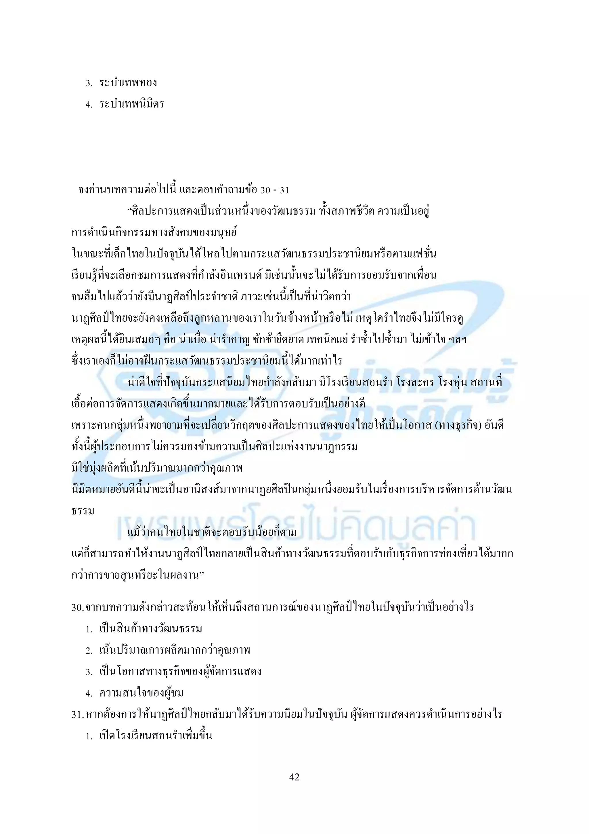 42
3. ระบำเทพทอง
4. ระบำเทพนิมิตร
จงอ่ำนบทควำมต่อไปนี้ และตอบคำถำมข้อ 30 - 31
“ศิลปะกำรแสดงเป็นส่วนหนึ่งของวัฒนธรรม ทั้งสภำพชีวิต ควำมเป็นอยู่
กำรดำเนินกิจกรรมทำงสังคมของมนุษย์
ในขณะที่เด็กไทยในปัจจุบันได้ไหลไปตำมกระแสวัฒนธรรมประชำนิยมหรือตำมแฟชั่น
เรียนรู้ที่จะเลือกชมกำรแสดงที่กำลังอินเทรนด์ มิเช่นนั้นจะไม่ได้รับกำรยอมรับจำกเพื่อน
จนลืมไปแล้วว่ำยังมีนำฏศิลป์ ประจำชำติ ภำวะเช่นนี้เป็นที่น่ำวิตกว่ำ
นำฏศิลป์ ไทยจะยังคงเหลือถึงลูกหลำนของเรำในวันข้ำงหน้ำหรือไม่ เหตุใดรำไทยจึงไม่มีใครดู
เหตุผลนี้ได้ยินเสมอๆ คือ น่ำเบื่อ น่ำรำคำญ ชักช้ำยืดยำด เทคนิคแย่ รำซ้ำไปซ้ำมำ ไม่เข้ำใจ ฯลฯ
ซึ่งเรำเองก็ไม่อำจฝืนกระแสวัฒนธรรมประชำนิยมนี้ได้มำกเท่ำไร
น่ำดีใจที่ปัจจุบันกระแสนิยมไทยกำลังกลับมำ มีโรงเรียนสอนรำ โรงละคร โรงหุ่น สถำนที่
เอื้อต่อกำรจัดกำรแสดงเกิดขึ้นมำกมำยและได้รับกำรตอบรับเป็นอย่ำงดี
เพรำะคนกลุ่มหนึ่งพยำยำมที่จะเปลี่ยนวิกฤตของศิลปะกำรแสดงของไทยให้เป็นโอกำส (ทำงธุรกิจ) อันดี
ทั้งนี้ผู้ประกอบกำรไม่ควรมองข้ำมควำมเป็นศิลปะแห่งงำนนำฏกรรม
มิใช่มุ่งผลิตที่เน้นปริมำณมำกกว่ำคุณภำพ
นิมิตหมำยอันดีนี้น่ำจะเป็นอำนิสงส์มำจำกนำฏยศิลปินกลุ่มหนึ่งยอมรับในเรื่องกำรบริหำรจัดกำรด้ำนวัฒน
ธรรม
แม้ว่ำคนไทยในชำติจะตอบรับน้อยก็ตำม
แต่ก็สำมำรถทำให้งำนนำฏศิลป์ ไทยกลำยเป็นสินค้ำทำงวัฒนธรรมที่ตอบรับกับธุรกิจกำรท่องเที่ยวได้มำกก
กว่ำกำรขำยสุนทรียะในผลงำน”
30.จำกบทควำมดังกล่ำวสะท้อนให้เห็นถึงสถำนกำรณ์ของนำฏศิลป์ ไทยในปัจจุบันว่ำเป็นอย่ำงไร
1. เป็นสินค้ำทำงวัฒนธรรม
2. เน้นปริมำณกำรผลิตมำกกว่ำคุณภำพ
3. เป็นโอกำสทำงธุรกิจของผู้จัดกำรแสดง
4. ควำมสนใจของผู้ชม
31.หำกต้องกำรให้นำฏศิลป์ ไทยกลับมำได้รับควำมนิยมในปัจจุบัน ผู้จัดกำรแสดงควรดำเนินกำรอย่ำงไร
1. เปิดโรงเรียนสอนรำเพิ่มขึ้น
 