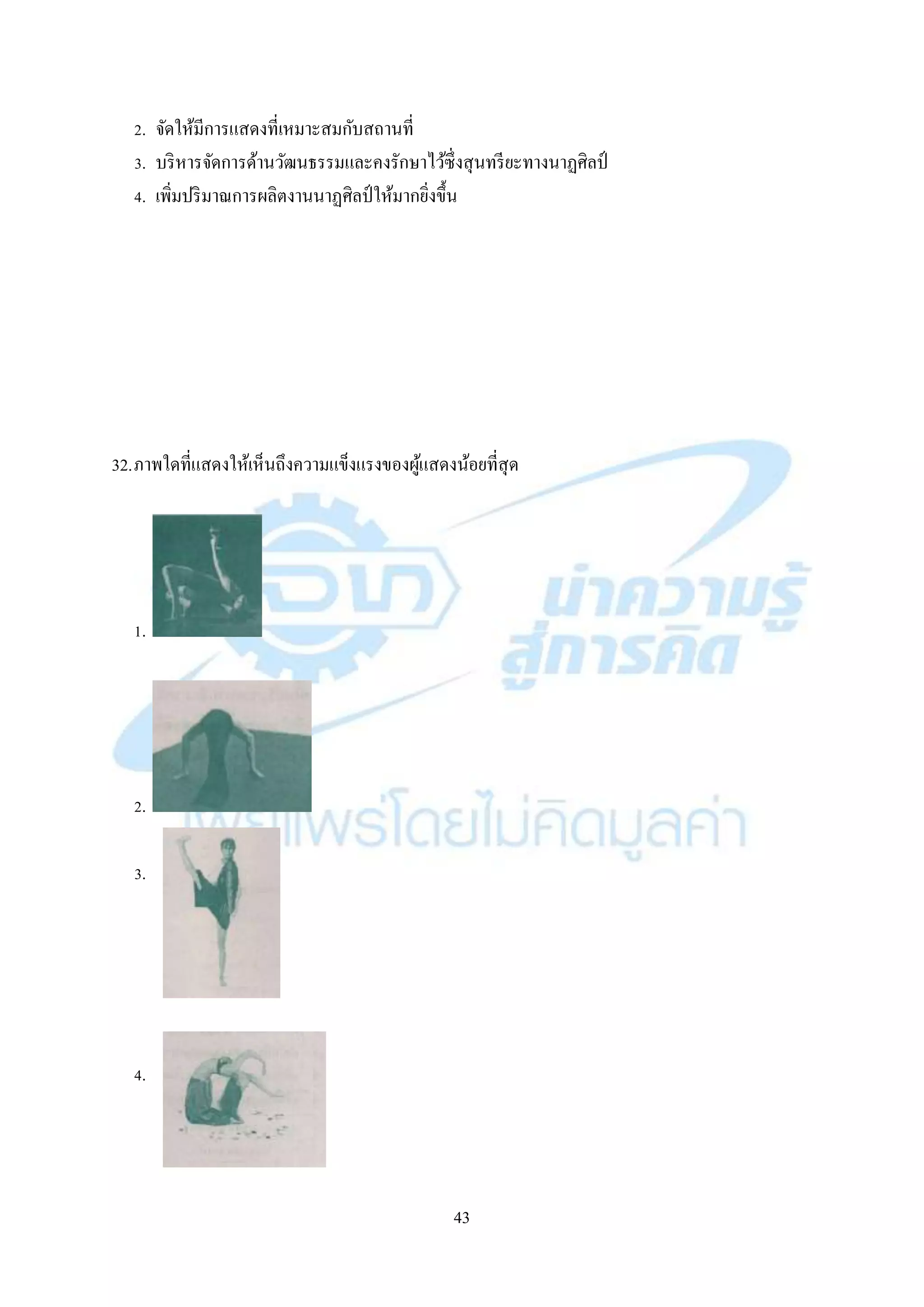 43
2. จัดให้มีกำรแสดงที่เหมำะสมกับสถำนที่
3. บริหำรจัดกำรด้ำนวัฒนธรรมและคงรักษำไว้ซึ่งสุนทรียะทำงนำฏศิลป์
4. เพิ่มปริมำณกำรผลิตงำนนำฏศิลป์ ให้มำกยิ่งขึ้น
32.ภำพใดที่แสดงให้เห็นถึงควำมแข็งแรงของผู้แสดงน้อยที่สุด
1.
2.
3.
4.
 