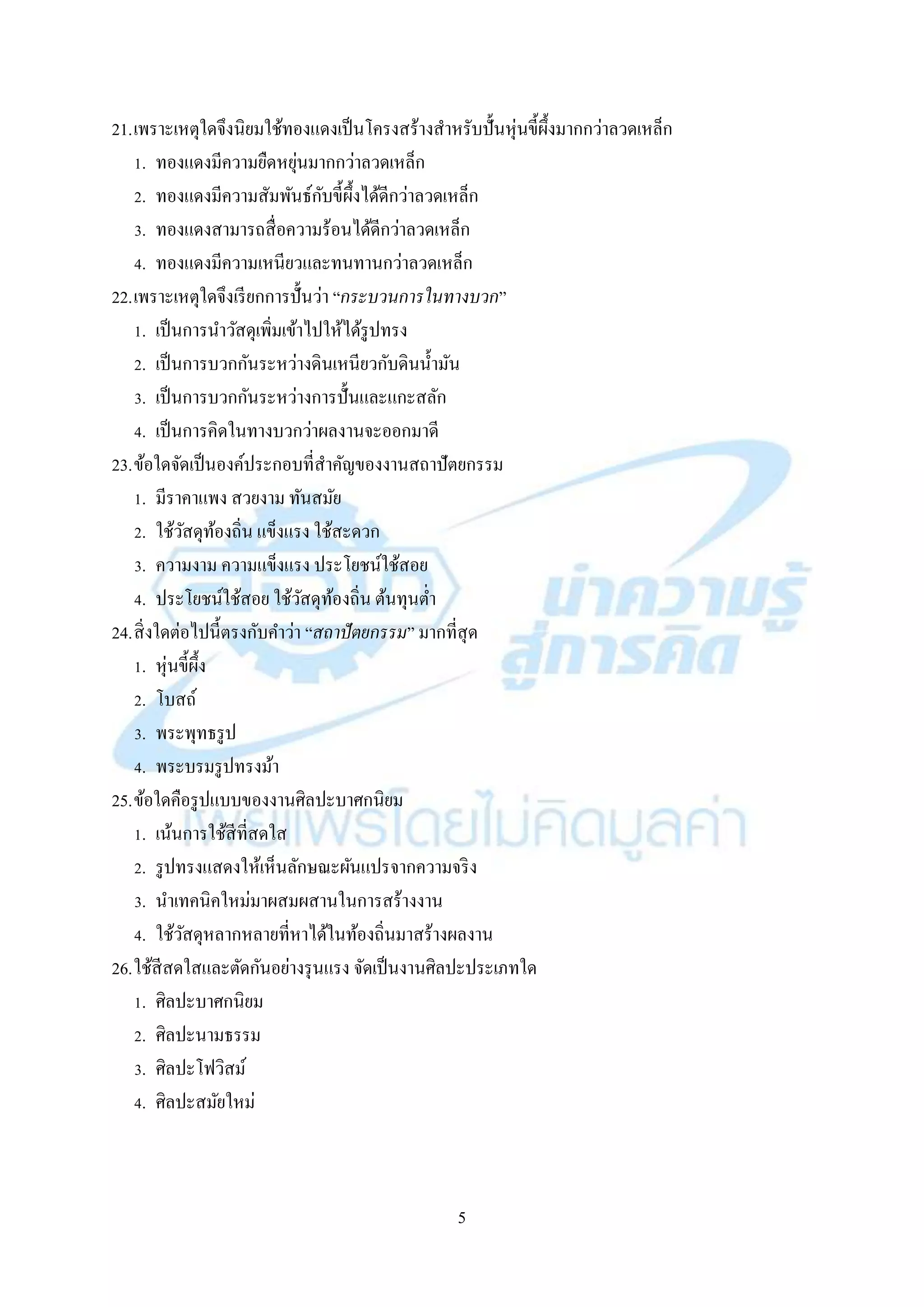 5
21.เพรำะเหตุใดจึงนิยมใช้ทองแดงเป็นโครงสร้ำงสำหรับปั้นหุ่นขี้ผึ้งมำกกว่ำลวดเหล็ก
1. ทองแดงมีควำมยืดหยุ่นมำกกว่ำลวดเหล็ก
2. ทองแดงมีควำมสัมพันธ์กับขี้ผึ้งได้ดีกว่ำลวดเหล็ก
3. ทองแดงสำมำรถสื่อควำมร้อนได้ดีกว่ำลวดเหล็ก
4. ทองแดงมีควำมเหนียวและทนทำนกว่ำลวดเหล็ก
22.เพรำะเหตุใดจึงเรียกกำรปั้นว่ำ “กระบวนการในทางบวก”
1. เป็นกำรนำวัสดุเพิ่มเข้ำไปให้ได้รูปทรง
2. เป็นกำรบวกกันระหว่ำงดินเหนียวกับดินน้ำมัน
3. เป็นกำรบวกกันระหว่ำงกำรปั้นและแกะสลัก
4. เป็นกำรคิดในทำงบวกว่ำผลงำนจะออกมำดี
23.ข้อใดจัดเป็นองค์ประกอบที่สำคัญของงำนสถำปัตยกรรม
1. มีรำคำแพง สวยงำม ทันสมัย
2. ใช้วัสดุท้องถิ่น แข็งแรง ใช้สะดวก
3. ควำมงำม ควำมแข็งแรง ประโยชน์ใช้สอย
4. ประโยชน์ใช้สอย ใช้วัสดุท้องถิ่น ต้นทุนต่ำ
24.สิ่งใดต่อไปนี้ตรงกับคำว่ำ “สถาปัตยกรรม” มำกที่สุด
1. หุ่นขี้ผึ้ง
2. โบสถ์
3. พระพุทธรูป
4. พระบรมรูปทรงม้ำ
25.ข้อใดคือรูปแบบของงำนศิลปะบำศกนิยม
1. เน้นกำรใช้สีที่สดใส
2. รูปทรงแสดงให้เห็นลักษณะผันแปรจำกควำมจริง
3. นำเทคนิคใหม่มำผสมผสำนในกำรสร้ำงงำน
4. ใช้วัสดุหลำกหลำยที่หำได้ในท้องถิ่นมำสร้ำงผลงำน
26.ใช้สีสดใสและตัดกันอย่ำงรุนแรง จัดเป็นงำนศิลปะประเภทใด
1. ศิลปะบำศกนิยม
2. ศิลปะนำมธรรม
3. ศิลปะโฟวิสม์
4. ศิลปะสมัยใหม่
 