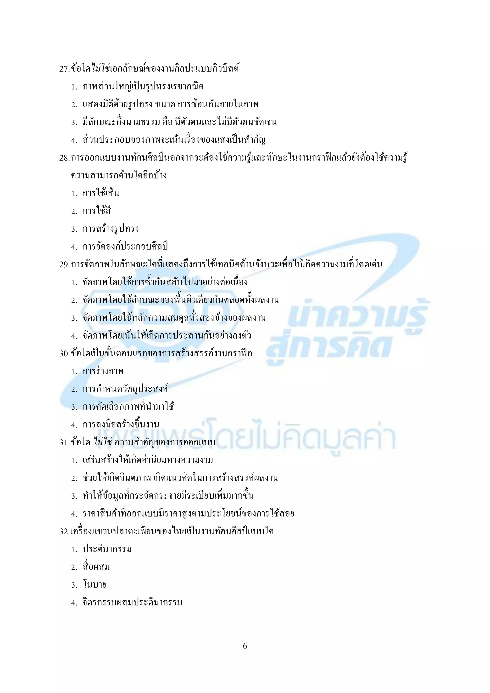 6
27.ข้อใดไม่ใช่เอกลักษณ์ของงำนศิลปะแบบคิวบิสต์
1. ภำพส่วนใหญ่เป็นรูปทรงเรขำคณิต
2. แสดงมิติด้วยรูปทรง ขนำด กำรซ้อนกันภำยในภำพ
3. มีลักษณะกึ่งนำมธรรม คือ มีตัวตนและไม่มีตัวตนชัดเจน
4. ส่วนประกอบของภำพจะเน้นเรื่องของแสงเป็นสำคัญ
28.กำรออกแบบงำนทัศนศิลป์นอกจำกจะต้องใช้ควำมรู้และทักษะในงำนกรำฟิกแล้วยังต้องใช้ควำมรู้
ควำมสำมำรถด้ำนใดอีกบ้ำง
1. กำรใช้เส้น
2. กำรใช้สี
3. กำรสร้ำงรูปทรง
4. กำรจัดองค์ประกอบศิลป์
29.กำรจัดภำพในลักษณะใดที่แสดงถึงกำรใช้เทคนิคด้ำนจังหวะเพื่อให้เกิดควำมงำมที่โดดเด่น
1. จัดภำพโดยใช้กำรซ้ำกันสลับไปมำอย่ำงต่อเนื่อง
2. จัดภำพโดยใช้ลักษณะของพื้นผิวเดียวกันตลอดทั้งผลงำน
3. จัดภำพโดยใช้หลักควำมสมดุลทั้งสองข้ำงของผลงำน
4. จัดภำพโดยเน้นให้เกิดกำรประสำนกันอย่ำงลงตัว
30.ข้อใดเป็นขั้นตอนแรกของกำรสร้ำงสรรค์งำนกรำฟิก
1. กำรร่ำงภำพ
2. กำรกำหนดวัตถุประสงค์
3. กำรคัดเลือกภำพที่นำมำใช้
4. กำรลงมือสร้ำงชิ้นงำน
31.ข้อใด ไม่ใช่ ควำมสำคัญของกำรออกแบบ
1. เสริมสร้ำงให้เกิดค่ำนิยมทำงควำมงำม
2. ช่วยให้เกิดจินตภำพ เกิดแนวคิดในกำรสร้ำงสรรค์ผลงำน
3. ทำให้ข้อมูลที่กระจัดกระจำยมีระเบียบเพิ่มมำกขึ้น
4. รำคำสินค้ำที่ออกแบบมีรำคำสูงตำมประโยชน์ของกำรใช้สอย
32.เครื่องแขวนปลำตะเพียนของไทยเป็นงำนทัศนศิลป์แบบใด
1. ประติมำกรรม
2. สื่อผสม
3. โมบำย
4. จิตรกรรมผสมประติมำกรรม
 