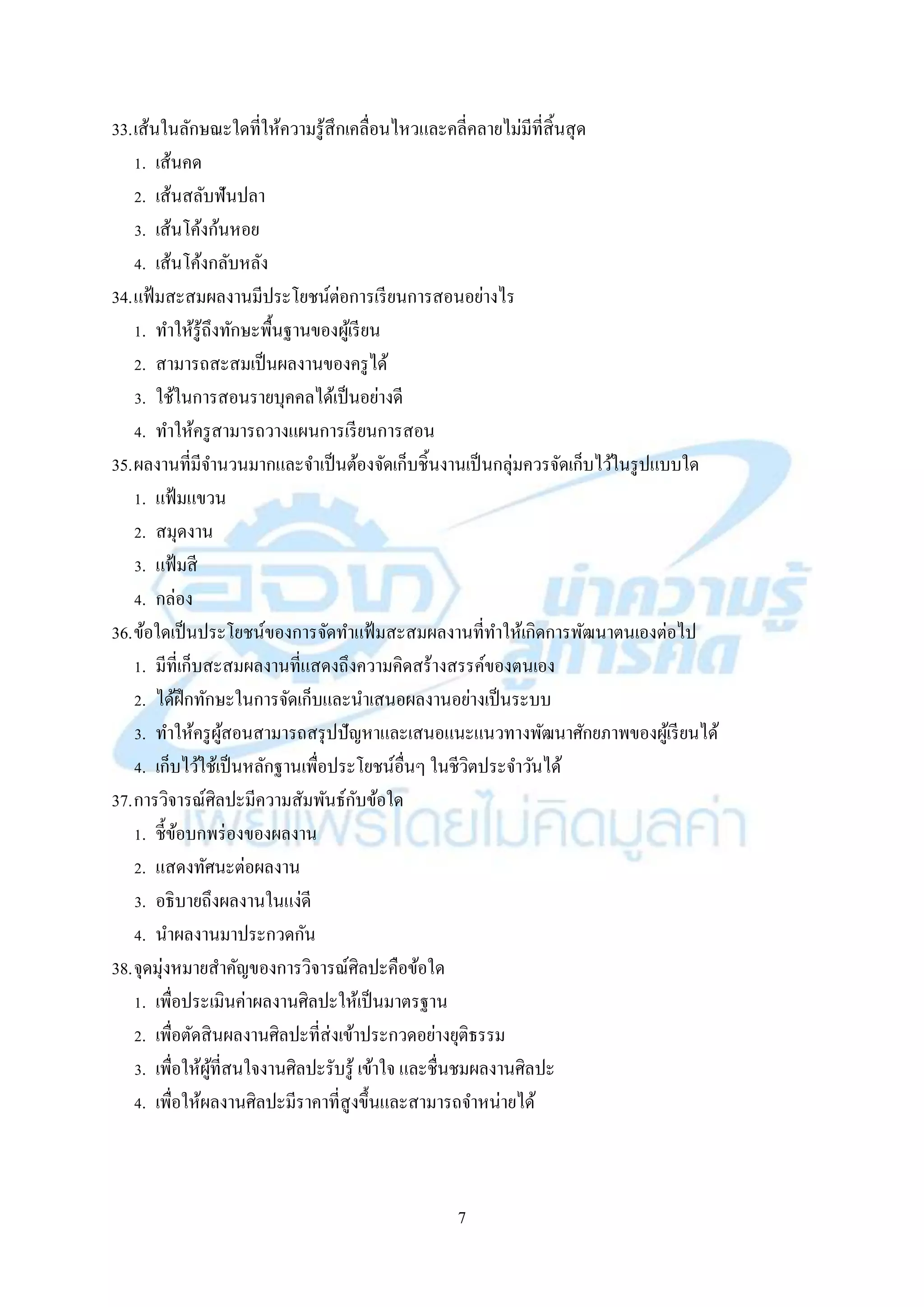 7
33.เส้นในลักษณะใดที่ให้ควำมรู้สึกเคลื่อนไหวและคลี่คลำยไม่มีที่สิ้นสุด
1. เส้นคด
2. เส้นสลับฟันปลำ
3. เส้นโค้งก้นหอย
4. เส้นโค้งกลับหลัง
34.แฟ้มสะสมผลงำนมีประโยชน์ต่อกำรเรียนกำรสอนอย่ำงไร
1. ทำให้รู้ถึงทักษะพื้นฐำนของผู้เรียน
2. สำมำรถสะสมเป็นผลงำนของครูได้
3. ใช้ในกำรสอนรำยบุคคลได้เป็นอย่ำงดี
4. ทำให้ครูสำมำรถวำงแผนกำรเรียนกำรสอน
35.ผลงำนที่มีจำนวนมำกและจำเป็นต้องจัดเก็บชิ้นงำนเป็นกลุ่มควรจัดเก็บไว้ในรูปแบบใด
1. แฟ้มแขวน
2. สมุดงำน
3. แฟ้มสี
4. กล่อง
36.ข้อใดเป็นประโยชน์ของกำรจัดทำแฟ้มสะสมผลงำนที่ทำให้เกิดกำรพัฒนำตนเองต่อไป
1. มีที่เก็บสะสมผลงำนที่แสดงถึงควำมคิดสร้ำงสรรค์ของตนเอง
2. ได้ฝึกทักษะในกำรจัดเก็บและนำเสนอผลงำนอย่ำงเป็นระบบ
3. ทำให้ครูผู้สอนสำมำรถสรุปปัญหำและเสนอแนะแนวทำงพัฒนำศักยภำพของผู้เรียนได้
4. เก็บไว้ใช้เป็นหลักฐำนเพื่อประโยชน์อื่นๆ ในชีวิตประจำวันได้
37.กำรวิจำรณ์ศิลปะมีควำมสัมพันธ์กับข้อใด
1. ชี้ข้อบกพร่องของผลงำน
2. แสดงทัศนะต่อผลงำน
3. อธิบำยถึงผลงำนในแง่ดี
4. นำผลงำนมำประกวดกัน
38.จุดมุ่งหมำยสำคัญของกำรวิจำรณ์ศิลปะคือข้อใด
1. เพื่อประเมินค่ำผลงำนศิลปะให้เป็นมำตรฐำน
2. เพื่อตัดสินผลงำนศิลปะที่ส่งเข้ำประกวดอย่ำงยุติธรรม
3. เพื่อให้ผู้ที่สนใจงำนศิลปะรับรู้ เข้ำใจ และชื่นชมผลงำนศิลปะ
4. เพื่อให้ผลงำนศิลปะมีรำคำที่สูงขึ้นและสำมำรถจำหน่ำยได้
 