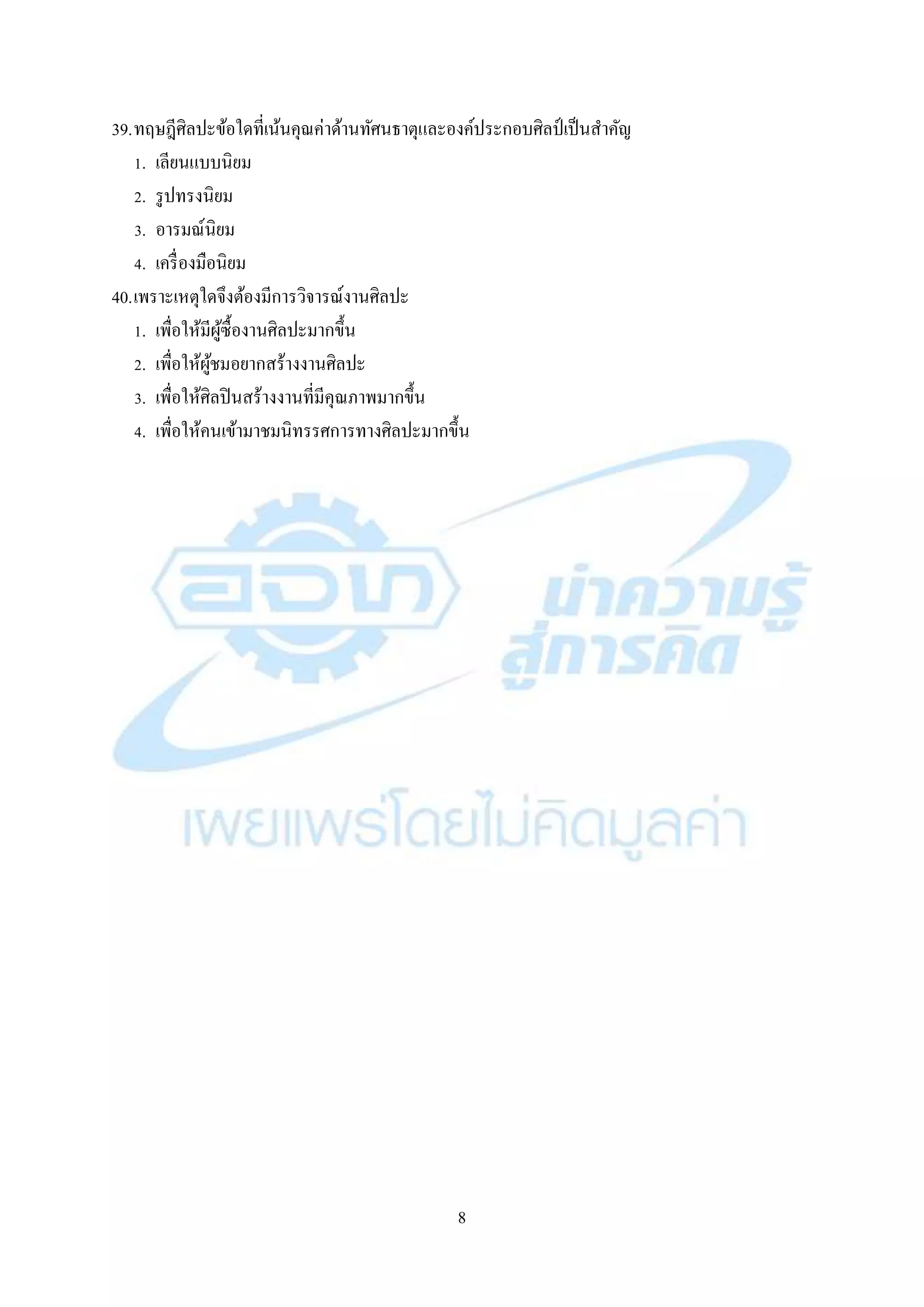 8
39.ทฤษฎีศิลปะข้อใดที่เน้นคุณค่ำด้ำนทัศนธำตุและองค์ประกอบศิลป์ เป็นสำคัญ
1. เลียนแบบนิยม
2. รูปทรงนิยม
3. อำรมณ์นิยม
4. เครื่องมือนิยม
40.เพรำะเหตุใดจึงต้องมีกำรวิจำรณ์งำนศิลปะ
1. เพื่อให้มีผู้ซื้องำนศิลปะมำกขึ้น
2. เพื่อให้ผู้ชมอยำกสร้ำงงำนศิลปะ
3. เพื่อให้ศิลปินสร้ำงงำนที่มีคุณภำพมำกขึ้น
4. เพื่อให้คนเข้ำมำชมนิทรรศกำรทำงศิลปะมำกขึ้น
 