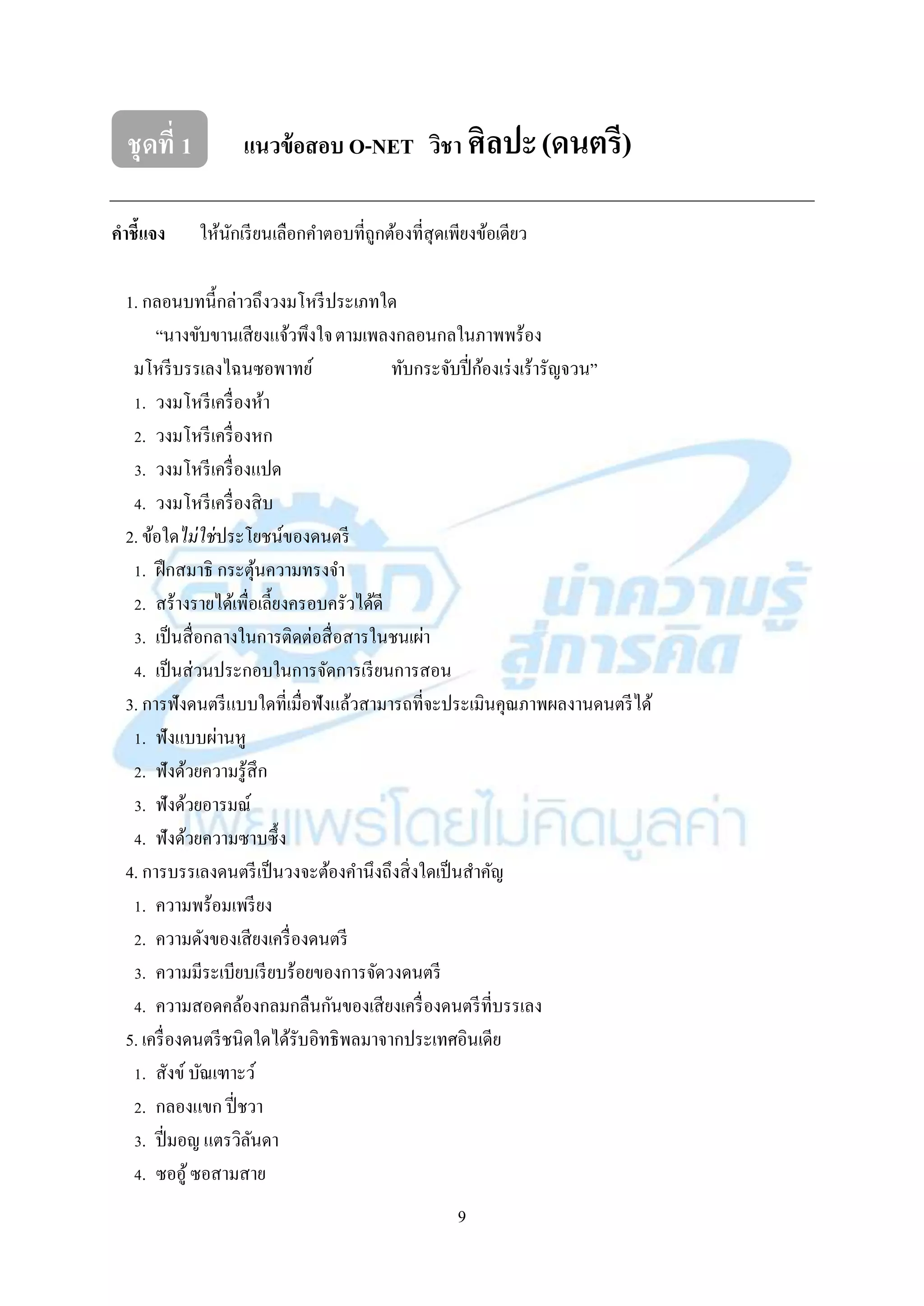 9
ชุดที่ 1 แนวข้อสอบ O-NET วิชา ศิลปะ(ดนตรี)
คาชี้แจง ให้นักเรียนเลือกคำตอบที่ถูกต้องที่สุดเพียงข้อเดียว
1. กลอนบทนี้กล่ำวถึงวงมโหรีประเภทใด
“นำงขับขำนเสียงแจ้วพึงใจตำมเพลงกลอนกลในภำพพร้อง
มโหรีบรรเลงไฉนซอพำทย์ ทับกระจับปี่ก้องเร่งเร้ำรัญจวน”
1. วงมโหรีเครื่องห้ำ
2. วงมโหรีเครื่องหก
3. วงมโหรีเครื่องแปด
4. วงมโหรีเครื่องสิบ
2. ข้อใดไม่ใช่ประโยชน์ของดนตรี
1. ฝึกสมำธิ กระตุ้นควำมทรงจำ
2. สร้ำงรำยได้เพื่อเลี้ยงครอบครัวได้ดี
3. เป็นสื่อกลำงในกำรติดต่อสื่อสำรในชนเผ่ำ
4. เป็นส่วนประกอบในกำรจัดกำรเรียนกำรสอน
3. กำรฟังดนตรีแบบใดที่เมื่อฟังแล้วสำมำรถที่จะประเมินคุณภำพผลงำนดนตรีได้
1. ฟังแบบผ่ำนหู
2. ฟังด้วยควำมรู้สึก
3. ฟังด้วยอำรมณ์
4. ฟังด้วยควำมซำบซึ้ง
4. กำรบรรเลงดนตรีเป็นวงจะต้องคำนึงถึงสิ่งใดเป็นสำคัญ
1. ควำมพร้อมเพรียง
2. ควำมดังของเสียงเครื่องดนตรี
3. ควำมมีระเบียบเรียบร้อยของกำรจัดวงดนตรี
4. ควำมสอดคล้องกลมกลืนกันของเสียงเครื่องดนตรีที่บรรเลง
5. เครื่องดนตรีชนิดใดได้รับอิทธิพลมำจำกประเทศอินเดีย
1. สังข์บัณเฑำะว์
2. กลองแขก ปี่ชวำ
3. ปี่มอญ แตรวิลันดำ
4. ซออู้ซอสำมสำย
 