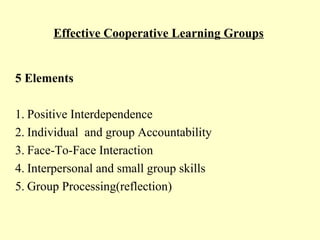 Effective Cooperative Learning Groups
5 Elements
1. Positive Interdependence
2. Individual and group Accountability
3. Face-To-Face Interaction
4. Interpersonal and small group skills
5. Group Processing(reflection)
 