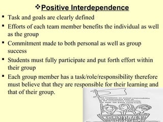 Positive Interdependence
 Task and goals are clearly defined
 Efforts of each team member benefits the individual as well
as the group
 Commitment made to both personal as well as group
success
 Students must fully participate and put forth effort within
their group
 Each group member has a task/role/responsibility therefore
must believe that they are responsible for their learning and
that of their group.
 