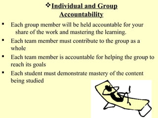 Individual and Group
Accountability
 Each group member will be held accountable for your
share of the work and mastering the learning.
 Each team member must contribute to the group as a
whole
 Each team member is accountable for helping the group to
reach its goals
 Each student must demonstrate mastery of the content
being studied
 