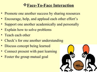 Face-To-Face Interaction
• Promote one another success by sharing resources
• Encourage, help, and applaud each other effort’s
• Support one another academically and personally
• Explain how to solve problems
• Teach each other
• Check’s for one another understanding
• Discuss concept being learned
• Connect present with past learning
• Foster the group mutual goal
 