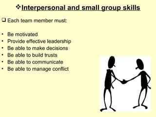 Interpersonal and small group skills
 Each team member must:
• Be motivated
• Provide effective leadership
• Be able to make decisions
• Be able to build trusts
• Be able to communicate
• Be able to manage conflict
 