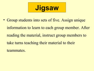 Jigsaw
• Group students into sets of five. Assign unique
information to learn to each group member. After
reading the material, instruct group members to
take turns teaching their material to their
teammates.
 