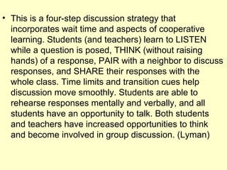 • This is a four-step discussion strategy that
incorporates wait time and aspects of cooperative
learning. Students (and teachers) learn to LISTEN
while a question is posed, THINK (without raising
hands) of a response, PAIR with a neighbor to discuss
responses, and SHARE their responses with the
whole class. Time limits and transition cues help
discussion move smoothly. Students are able to
rehearse responses mentally and verbally, and all
students have an opportunity to talk. Both students
and teachers have increased opportunities to think
and become involved in group discussion. (Lyman)
 
