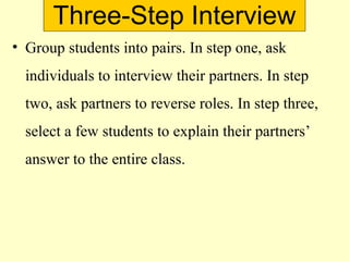 Three-Step Interview
• Group students into pairs. In step one, ask
individuals to interview their partners. In step
two, ask partners to reverse roles. In step three,
select a few students to explain their partners’
answer to the entire class.
 