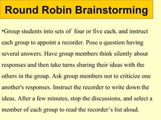 Round Robin Brainstorming
•Group students into sets of four or five each, and instruct
each group to appoint a recorder. Pose a question having
several answers. Have group members think silently about
responses and then take turns sharing their ideas with the
others in the group. Ask group members not to criticize one
another's responses. Instruct the recorder to write down the
ideas. After a few minutes, stop the discussions, and select a
member of each group to read the recorder’s list aloud.
 