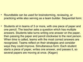 • Roundtable can be used for brainstorming, reviewing, or
practicing while also serving as a team builder. Sequential form:
• Students sit in teams of 3 or more, with one piece of paper and
one pencil. The teacher asks a question which has multiple
answers. Students take turns writing one answer on the paper,
then passing the paper and pencil clockwise to the next person.
When time is called, teams with the most correct answers are
recognized. Teams reflect on their strategies and consider
ways they could improve. Simultaneous form: Each student
starts a piece of paper, writes one answer, and passes it, so
several papers are moving at once. (Kagan)
 