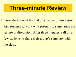 Three-minute Review
• Pause during or at the end of a lecture or discussion.
Ask students to work with partners to summarize the
lecture or discussion. After three minutes, call on a
few students to share their group’s summary with
the class.
 