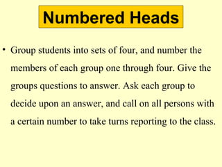 Numbered Heads
• Group students into sets of four, and number the
members of each group one through four. Give the
groups questions to answer. Ask each group to
decide upon an answer, and call on all persons with
a certain number to take turns reporting to the class.
 