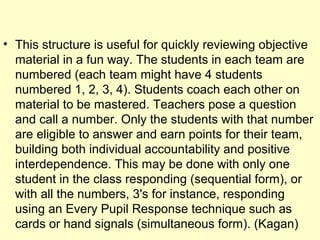 • This structure is useful for quickly reviewing objective
material in a fun way. The students in each team are
numbered (each team might have 4 students
numbered 1, 2, 3, 4). Students coach each other on
material to be mastered. Teachers pose a question
and call a number. Only the students with that number
are eligible to answer and earn points for their team,
building both individual accountability and positive
interdependence. This may be done with only one
student in the class responding (sequential form), or
with all the numbers, 3's for instance, responding
using an Every Pupil Response technique such as
cards or hand signals (simultaneous form). (Kagan)
 