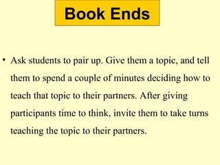 Book Ends
• Ask students to pair up. Give them a topic, and tell
them to spend a couple of minutes deciding how to
teach that topic to their partners. After giving
participants time to think, invite them to take turns
teaching the topic to their partners.
 
