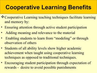 Cooperative Learning Benefits
Cooperative Learning teaching techniques facilitate learning
and memory by:
• Ensuring attention through active student participation
• Adding meaning and relevance to the material
• Enabling students to learn from “modeling” or through
observation of others
• Students of all ability levels show higher academic
achievement when taught using cooperative learning
techniques as opposed to traditional techniques.
• Encouraging student participation through expectation of
rewards - desire to avoid possible punishments
 