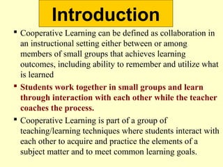 Introduction
 Cooperative Learning can be defined as collaboration in
an instructional setting either between or among
members of small groups that achieves learning
outcomes, including ability to remember and utilize what
is learned
 Students work together in small groups and learn
through interaction with each other while the teacher
coaches the process.
 Cooperative Learning is part of a group of
teaching/learning techniques where students interact with
each other to acquire and practice the elements of a
subject matter and to meet common learning goals.
 