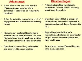 Advantages
• It has been shown to have a positive
effect on student learning when
compared to individual or competitive
conditions
• It has the potential to produce a level of
engagement that other forms of learning
cannot
• Students may explain things better to
another student than a teacher to a class.
Students learn how to teach one another
and explain material in their own words
• Questions are more likely to be asked
and answered in a group setting
Disadvantages
• A burden is making the students
responsible for each other’s learning
apart from themselves
• One study showed that in groups of
mixed ability, low-achieving students
become passive and do not focus on the
task
• Depending on an individual’s
motivation and interest on a particular
subject that will determine how well
they would learn
• Low achiver become Puzzled Because
of so many questions
 