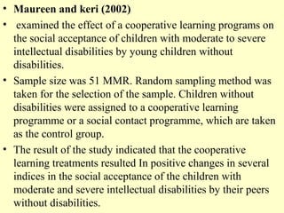 • Maureen and keri (2002)
• examined the effect of a cooperative learning programs on
the social acceptance of children with moderate to severe
intellectual disabilities by young children without
disabilities.
• Sample size was 51 MMR. Random sampling method was
taken for the selection of the sample. Children without
disabilities were assigned to a cooperative learning
programme or a social contact programme, which are taken
as the control group.
• The result of the study indicated that the cooperative
learning treatments resulted In positive changes in several
indices in the social acceptance of the children with
moderate and severe intellectual disabilities by their peers
without disabilities.
 
