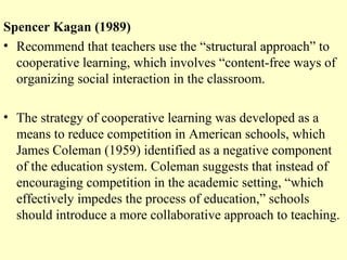 Spencer Kagan (1989)
• Recommend that teachers use the “structural approach” to
cooperative learning, which involves “content-free ways of
organizing social interaction in the classroom.
• The strategy of cooperative learning was developed as a
means to reduce competition in American schools, which
James Coleman (1959) identified as a negative component
of the education system. Coleman suggests that instead of
encouraging competition in the academic setting, “which
effectively impedes the process of education,” schools
should introduce a more collaborative approach to teaching.
 