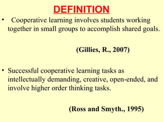 DEFINITION
• Cooperative learning involves students working
together in small groups to accomplish shared goals.
(Gillies, R., 2007)
• Successful cooperative learning tasks as
intellectually demanding, creative, open-ended, and
involve higher order thinking tasks.
(Ross and Smyth., 1995)
 