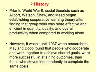 History
• Prior to World War II, social theorists such as
Allport, Watson, Shaw, and Mead began
establishing cooperative learning theory after
finding that group work was more effective and
efficient in quantity, quality, and overall
productivity when compared to working alone.
• However, it wasn’t until 1937 when researchers
May and Doob found that people who cooperate
and work together to achieve shared goals, were
more successful in attaining outcomes, than
those who strived independently to complete the
same goals
 