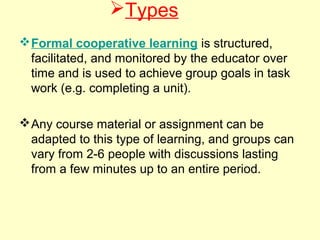 Types
Formal cooperative learning is structured,
facilitated, and monitored by the educator over
time and is used to achieve group goals in task
work (e.g. completing a unit).
Any course material or assignment can be
adapted to this type of learning, and groups can
vary from 2-6 people with discussions lasting
from a few minutes up to an entire period.
 