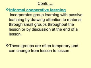 Conti…..
Informal cooperative learning
incorporates group learning with passive
teaching by drawing attention to material
through small groups throughout the
lesson or by discussion at the end of a
lesson.
These groups are often temporary and
can change from lesson to lesson
 