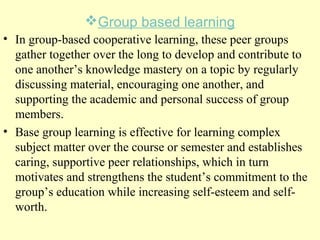 Group based learning
• In group-based cooperative learning, these peer groups
gather together over the long to develop and contribute to
one another’s knowledge mastery on a topic by regularly
discussing material, encouraging one another, and
supporting the academic and personal success of group
members.
• Base group learning is effective for learning complex
subject matter over the course or semester and establishes
caring, supportive peer relationships, which in turn
motivates and strengthens the student’s commitment to the
group’s education while increasing self-esteem and self-
worth.
 