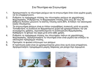 Στα Πλυντήρια και Στεγνωτήρια
1. Χρησιμοποιείτε το πλυντήριο ρούχων και το στεγνωτήριο όταν είναι γεμάτα χωρίς
να τα υπερφορτώνετε.
2. Ρυθμίστε το πρόγραμμα πλύσης του πλυντηρίου ρούχων σε χαμηλότερες
θερμοκρασίες. Ρυθμίζοντας τη θερμοκρασία πλύσης από τους 50 τους 40
βαθμούς Κελσίου μειώνετε το κόστος πλύσης κατά 26%. Επιλέξτε τον οικονομικό
κύκλο πλυσίματος.
3. Τα στεγνωτήρια ρούχων είναι οι πλέον ενεργοβόρες συσκευές μετά τα ψυγεία.
Τοποθετήστε τη συσκευή σε θερμαινόμενο χώρο και χρησιμοποιήστε την για
συνεχόμενες χρήσεις, εκμεταλλευόμενοι τη συσσώρευση θερμοκρασίας.
Καθαρίζετε το φίλτρο του αέρα μετά από κάθε χρήση.
4. Ρυθμίστε το πρόγραμμα πλύσης του πλυντηρίου πιάτων σε χαμηλότερες
θερμοκρασίες. Χρησιμοποιήστε το πλυντήριο όταν είναι γεμάτο και επιλέξτε το
οικονομικό πρόγραμμα πλύσης.
5. Προτιμάτε το φυσικό στέγνωμα των ρούχων
6. Η πρόπλυση καλό είναι να χρησιμοποιείται μόνο όταν αυτό είναι απαραίτητο.
Χρησιμοποιήστε προγράμματα μικρής διάρκειας για ρούχα λίγο λερωμένα.
 