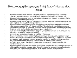 Εξοικονόμηση Ενέργειας με Απλή Αλλαγή Νοοτροπίας
Γενικά
• Βεβαιωθείτε ότι επιλέγετε πάντοτε ηλεκτρικές συσκευές ψηλής ενεργειακής απόδοσης.
• Επιλέγετε πάντοτε το μέγεθος των ηλεκτρικών συσκευών ανάλογα με τις ανάγκες σας.
• Βεβαιωθείτε ότι τηρούνται πιστά τα προγράμματα συντήρησης και ότι η συντήρηση γίνεται
από κατάλληλα εκπαιδευμένα άτομα.
• Βεβαιωθείτε ότι εξετάζετε πάντοτε τη δυνατότητα χρήσης ανανεώσιμων πηγών ενέργειας για
ζεστό νερό και παραγωγή ηλεκτρικής ενέργειας.
• Βεβαιωθείτε ότι οι παρεμβάσεις εξοικονόμησης ενέργειας που έχουν ήδη εφαρμοστεί στο
κτίριο λειτουργούν κανονικά (π.χ δεν εμποδίζεται η λειτουργία των ελατηρίων στις πόρτες,
χρησιμοποιούνται ορθά τα σκίαστρα, λειτουργούν τα φωτοκύτταρα και οι αισθητήρες κίνησης,
λειτουργεί ορθά το ηλιακό σύστημα θέρμανσης του νερού κλπ).
• Εξετάζετε πάντοτε τη δυνατότητα σύνδεσης του ηλιακού θερμοσίφωνα με τη λειτουργία του
συστήματος θέρμανσης και του πλυντηρίου.
• Μην επιλέγετε τον ανελκυστήρα για να ανεβείτε 1-2 ορόφους.
• Χρησιμοποιείτε πάντοτε την κατάλληλη θερμοκρασία για το σιδέρωμα των ρούχων και μη
διακόπτετε τη διαδικασία σιδερώματος. Μη σιδερώνετε ρούχα που δεν χρειάζονται σιδέρωμα.
• Μην αφήνετε καμία ηλεκτρική συσκευή αναμμένη όταν δεν τη χρειάζεστε (κλείνετε από την
πρίζα γιατί σε κατάσταση αναμονής εξακολουθούν να καταναλώνουν ενέργεια).
• Δεν χρειάζονται πολλές τηλεοράσεις σε ένα σπίτι. Εξάλλου μια τηλεόραση φέρνει την
οικογένεια πιο κοντά.
• Βεβαιωθείτε ότι οι γύρω σας δεν σπαταλούν ενέργεια. Ενημερώστε τους και δίνετε συνεχώς το
καλό παράδειγμα, ακόμα και αν οι άλλοι δεν ανταποκρίνονται αμέσως στις συμβουλές σας.
Ίσως χρειάζεται περισσότερος χρόνος για να αλλάξουν συνήθεις οι μεγαλύτεροι!
 